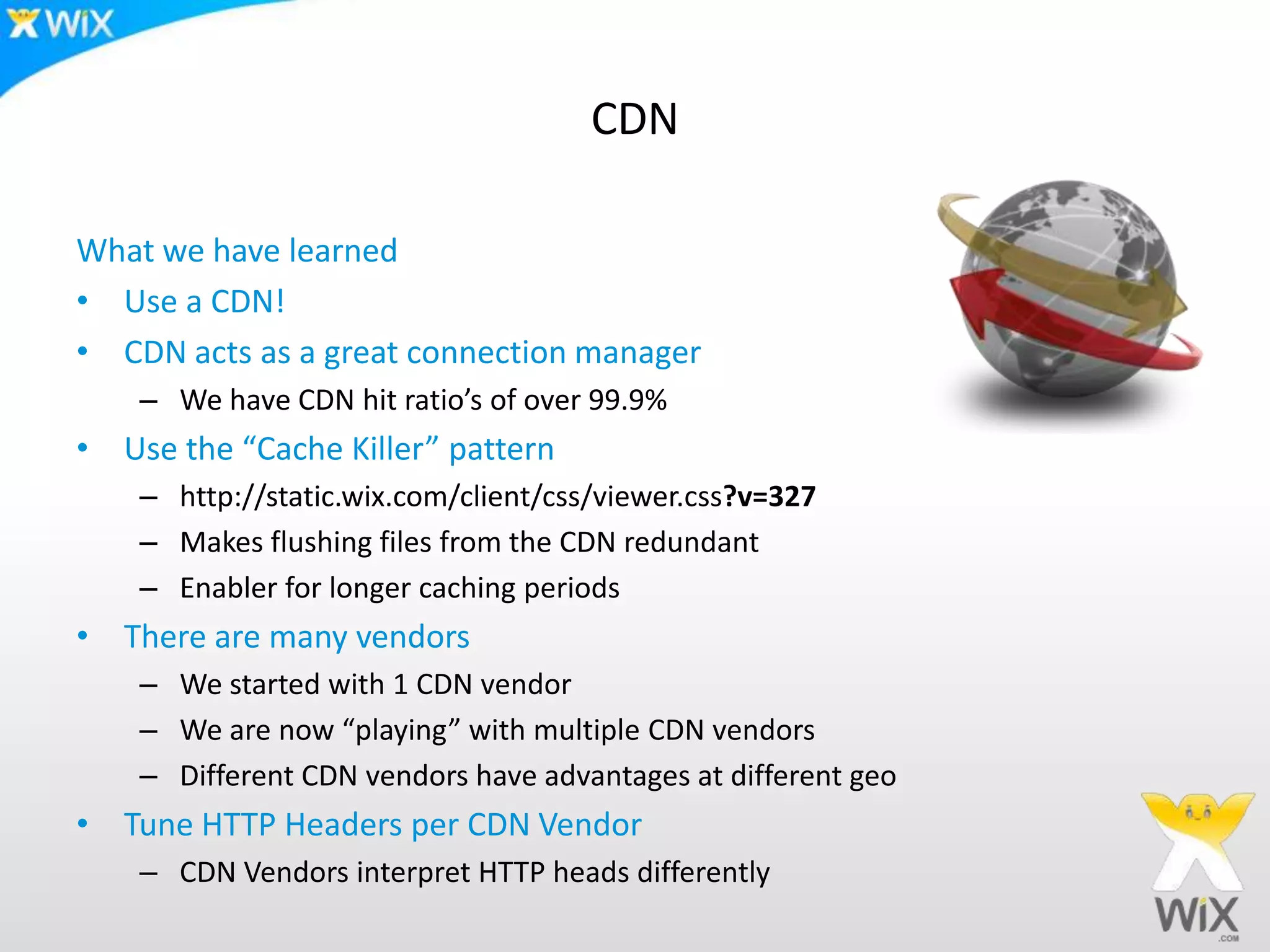 CDNWhat we have learnedUse a CDN!CDN acts as a great connection managerWe have CDN hit ratio’s of over 99.9%Use the “Cache Killer” patternhttp://static.wix.com/client/css/viewer.css?v=327Makes flushing files from the CDN redundantEnabler for longer caching periodsThere are many vendorsWe started with 1 CDN vendorWe are now “playing” with multiple CDN vendorsDifferent CDN vendors have advantages at different geoTune HTTP Headers per CDN VendorCDN Vendors interpret HTTP heads differently