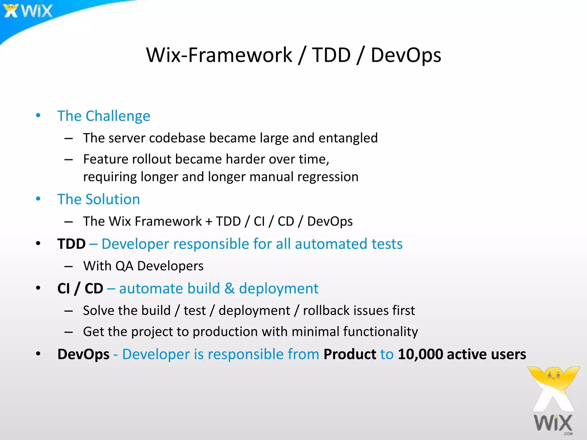Wix-Framework / TDD / DevOpsThe ChallengeThe server codebase became large and entangledFeature rollout became harder over time, requiring longer and longer manual regressionThe SolutionThe Wix Framework + TDD / CI / CD / DevOpsTDD – Developer responsible for all automated testsWith QA DevelopersCI / CD – automate build & deploymentSolve the build / test / deployment / rollback issues firstGet the project to production with minimal functionalityDevOps - Developer is responsible from Productto 10,000 active users