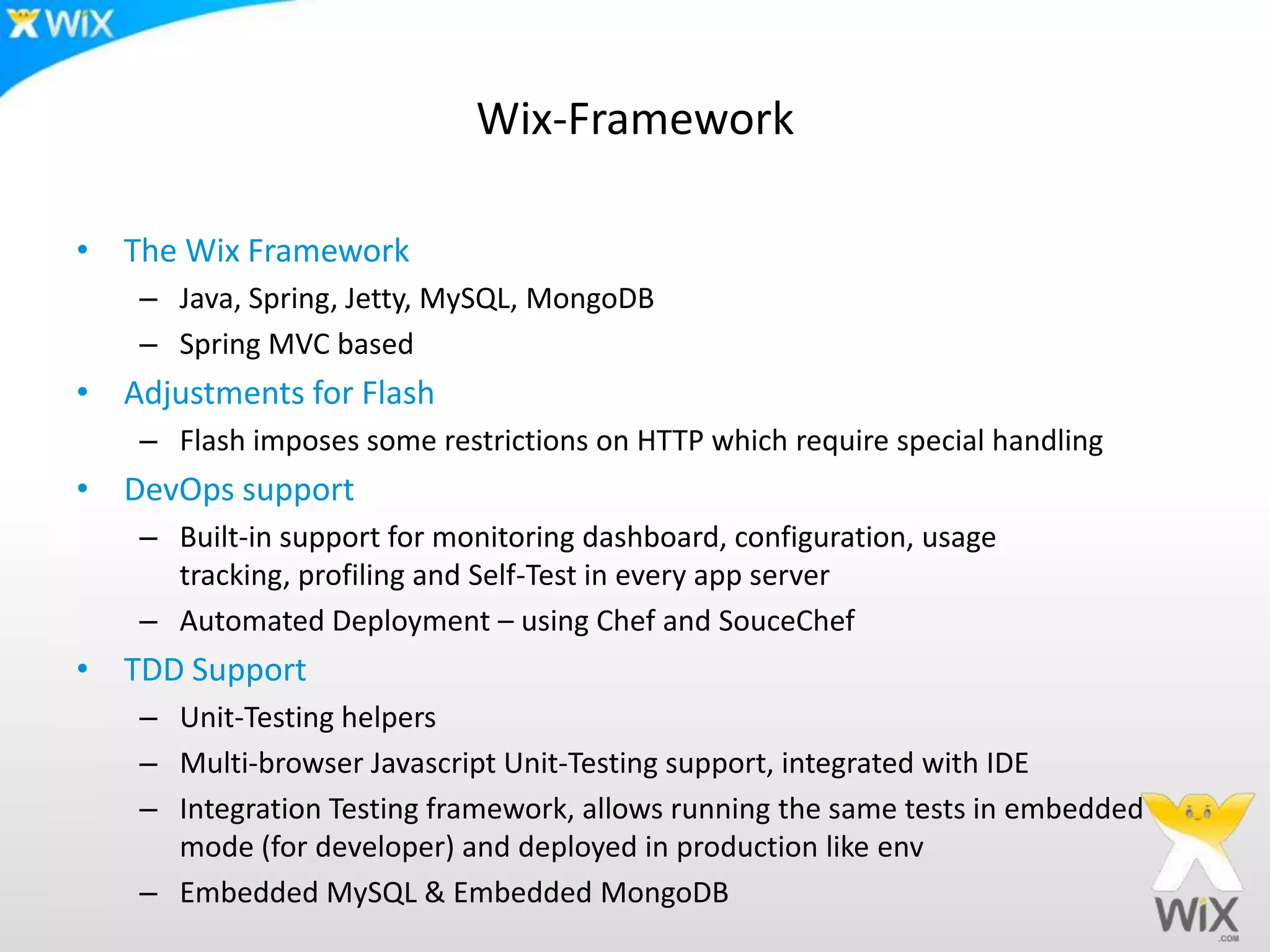 Wix-FrameworkThe Wix FrameworkJava, Spring, Jetty, MySQL, MongoDBSpring MVC basedAdjustments for FlashFlash imposes some restrictions on HTTP which require special handlingDevOps supportBuilt-in support for monitoring dashboard, configuration, usage tracking, profiling and Self-Test in every app serverAutomated Deployment – using Chef and SouceChefTDD SupportUnit-Testing helpersMulti-browser Javascript Unit-Testing support, integrated with IDEIntegration Testing framework, allows running the same tests in embedded mode (for developer) and deployed in production like envEmbedded MySQL & Embedded MongoDB