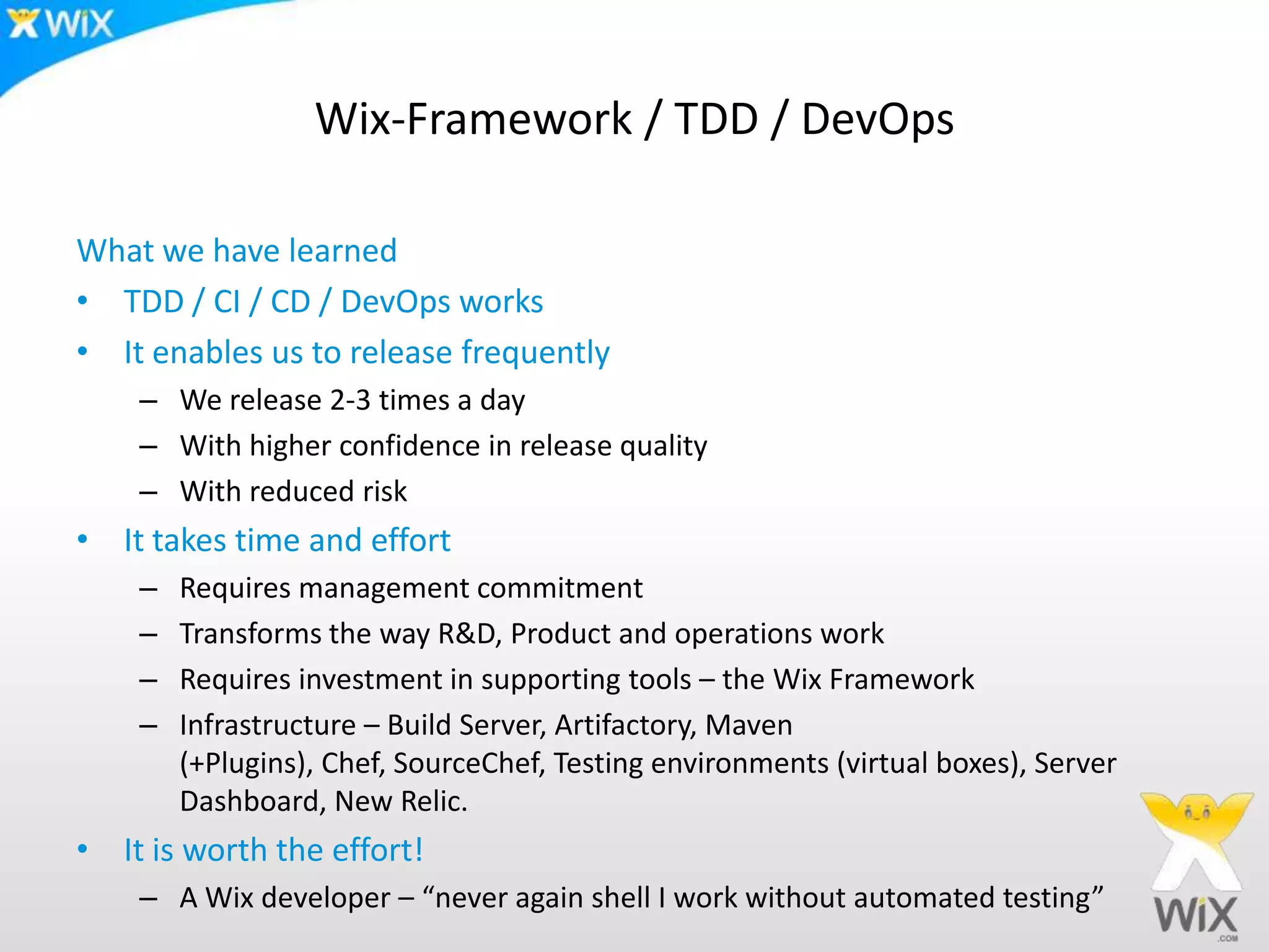 Wix-Framework / TDD / DevOpsWhat we have learnedTDD / CI / CD / DevOps worksIt enables us to release frequentlyWe release 2-3 times a dayWith higher confidence in release qualityWith reduced riskIt takes time and effortRequires management commitmentTransforms the way R&D, Product and operations workRequires investment in supporting tools – the Wix FrameworkInfrastructure – Build Server, Artifactory, Maven (+Plugins), Chef, SourceChef, Testing environments (virtual boxes), Server Dashboard, New Relic.It is worth the effort!A Wix developer – “never again shell I work without automated testing”