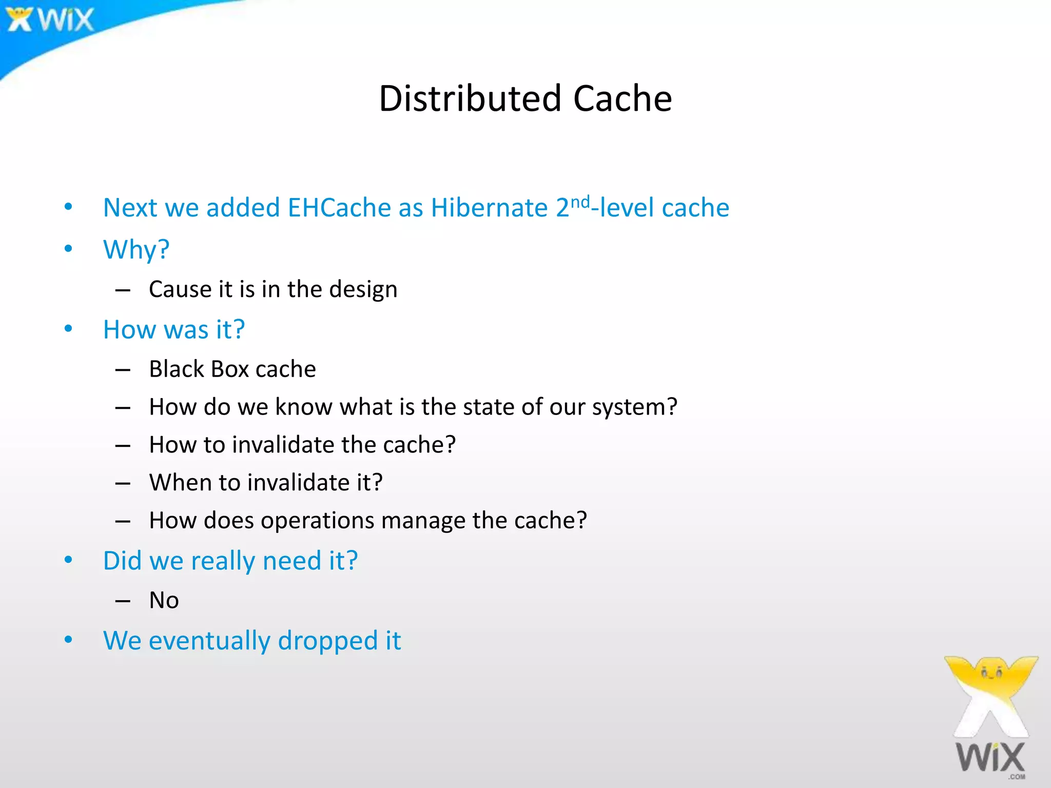 Distributed CacheNext we added EHCache as Hibernate 2nd-level cacheWhy? Cause it is in the designHow was it?Black Box cacheHow do we know what is the state of our system?How to invalidate the cache?When to invalidate it?How does operations manage the cache?Did we really need it?NoWe eventually dropped it