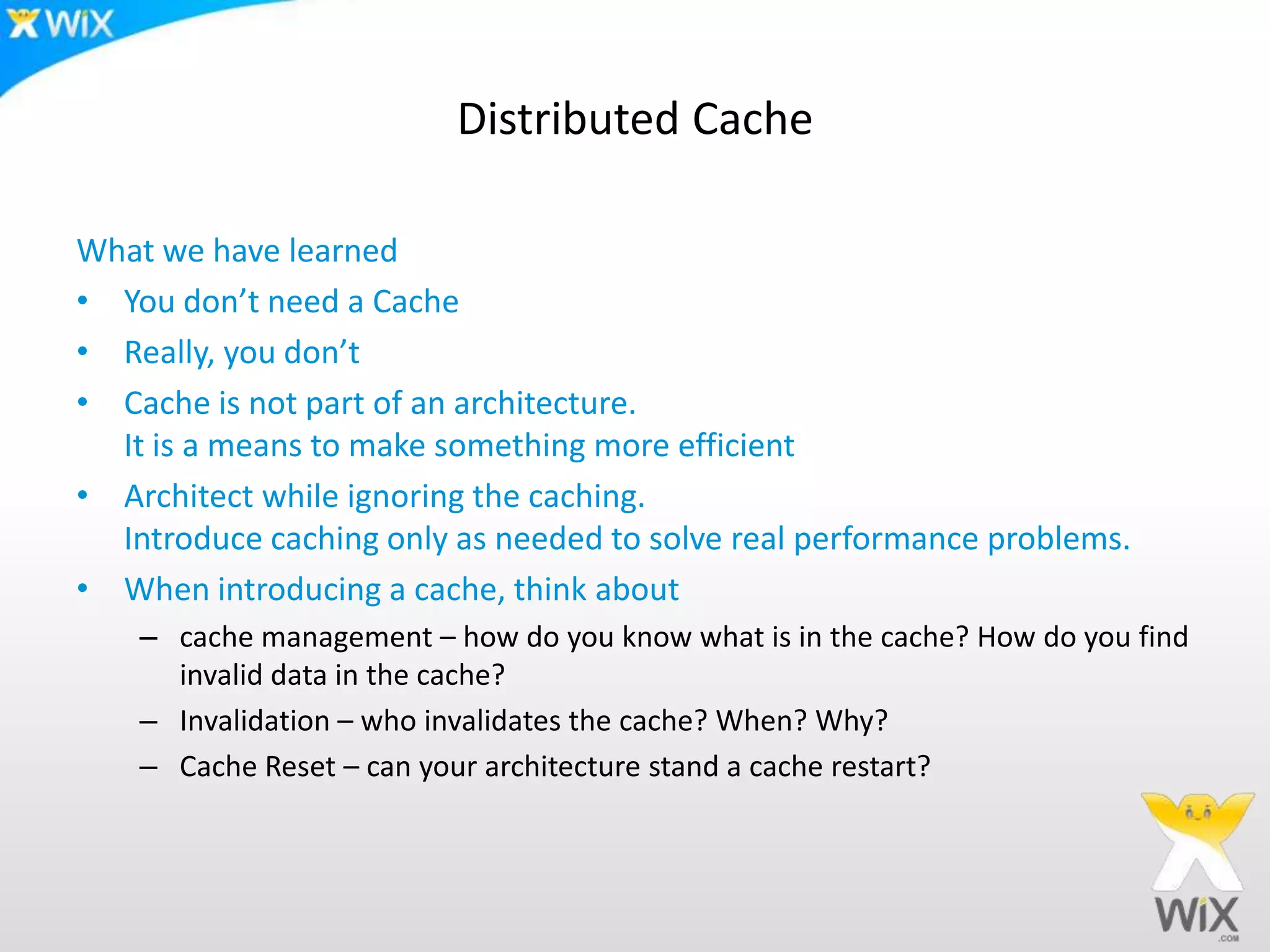 Distributed CacheWhat we have learned You don’t need a CacheReally, you don’tCache is not part of an architecture. It is a means to make something more efficientArchitect while ignoring the caching. Introduce caching only as needed to solve real performance problems.When introducing a cache, think about cache management – how do you know what is in the cache? How do you find invalid data in the cache?Invalidation – who invalidates the cache? When? Why?Cache Reset – can your architecture stand a cache restart?