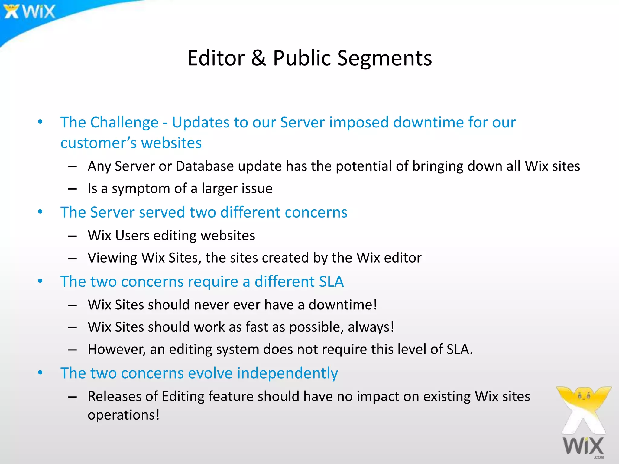 Editor & Public SegmentsThe Challenge - Updates to our Server imposed downtime for our customer’s websitesAny Server or Database update has the potential of bringing down all Wix sitesIs a symptom of a larger issueThe Server served two different concernsWix Users editing websitesViewing Wix Sites, the sites created by the Wix editorThe two concerns require a different SLAWix Sites should never ever have a downtime!Wix Sites should work as fast as possible, always! However, an editing system does not require this level of SLA. The two concerns evolve independently Releases of Editing feature should have no impact on existing Wix sites operations!
