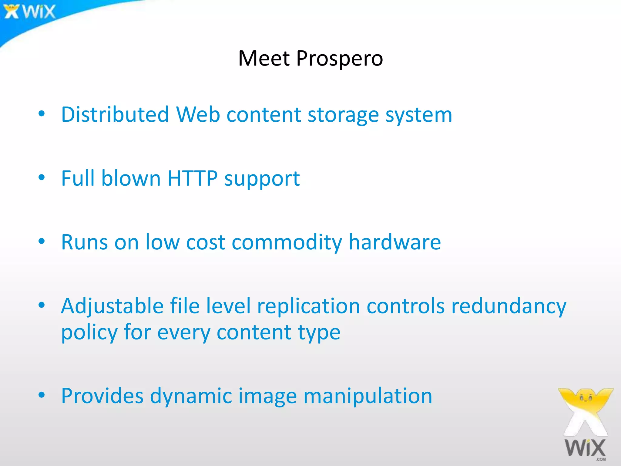 Meet ProsperoDistributed Web content storage systemFull blown HTTP supportRuns on low cost commodity hardwareAdjustable file level replication controls redundancy policy for every content typeProvides dynamic image manipulation