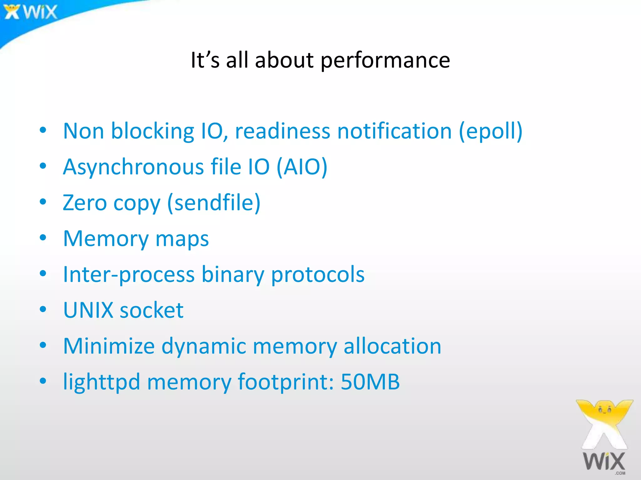 It’s all about performanceNon blocking IO, readiness notification (epoll)Asynchronous file IO (AIO)Zero copy (sendfile)Memory mapsInter-process binary protocolsUNIX socketMinimize dynamic memory allocationlighttpd memory footprint: 50MB