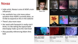Novaa
• Indie artist, Novaa is one of AEM’s main
influences
• Her aesthetic has a lot more colour
variation than AEM’s currently does, so
I’d like to expand on this in the website
• There’s also more neon
• Her work with facepaint is really cool I
think, it’s like taking the typical bold
electropop make-up to the next level
• Also possibly referencing Adam Ants
look
Adam Ant
 