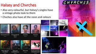Halsey and Chvrches
• Also very colourful, but Halsey’s singles have
a vintage photo look to them
• Chvches also have all the neon and colours
 