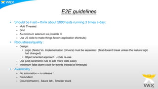 E2E guidelines
• Should be Fast – think about 5000 tests running 3 times a day:
– Multi Threated
– Grid
– As minimum selenium as possible 
– Use JS code to make things faster (application shortcuts)
• Robustness/quality :
– Design:
• Logic (Tests) Vs. Implementation (Drivers) must be separated (Test doesn’t break unless the feature logic
had changed)
• Object oriented approach - code re-use
– Use junit parametric rule to add more tests easily
– minimum false alarm (wait for events instead of timeouts)
• Availability :
– No automation – no release !
– Redundant
– Cloud (Amazon) , Sauce lab , Browser stuck
 
