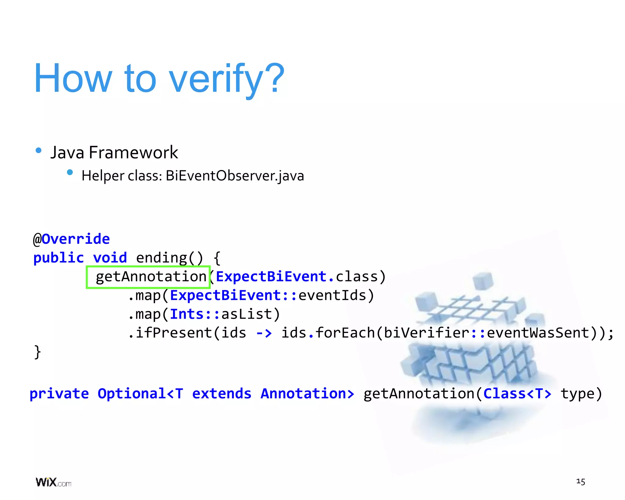 15
How to verify?
• Java Framework
• Helper class: BiEventObserver.java
private Optional<T extends Annotation> getAnnotation(Class<T> type)
@Override
public void ending() {
getAnnotation(ExpectBiEvent.class)
.map(ExpectBiEvent::eventIds)
.map(Ints::asList)
.ifPresent(ids -> ids.forEach(biVerifier::eventWasSent));
}
 