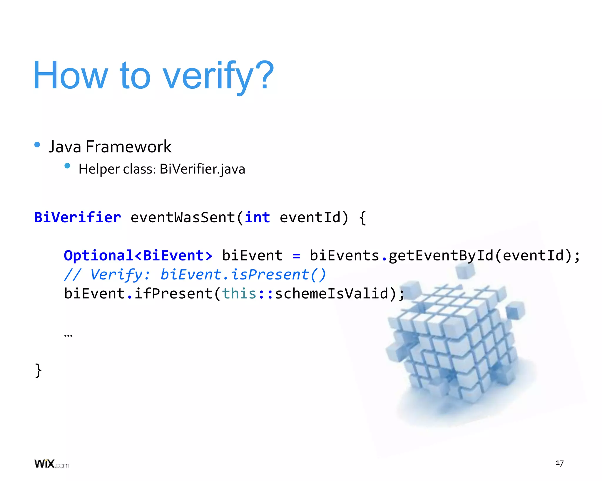 17
How to verify?
• Java Framework
• Helper class: BiVerifier.java
BiVerifier eventWasSent(int eventId) {
Optional<BiEvent> biEvent = biEvents.getEventById(eventId);
// Verify: biEvent.isPresent()
biEvent.ifPresent(this::schemeIsValid);
…
}
 