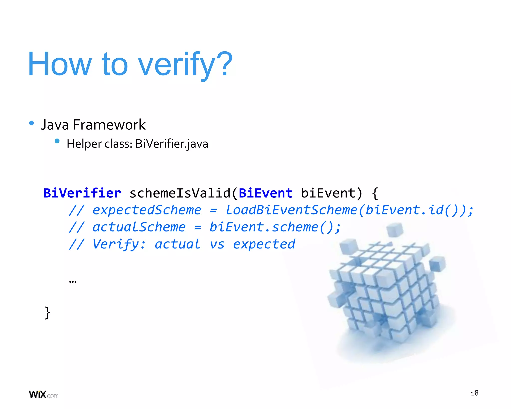 18
How to verify?
• Java Framework
• Helper class: BiVerifier.java
BiVerifier schemeIsValid(BiEvent biEvent) {
// expectedScheme = loadBiEventScheme(biEvent.id());
// actualScheme = biEvent.scheme();
// Verify: actual vs expected
…
}
 