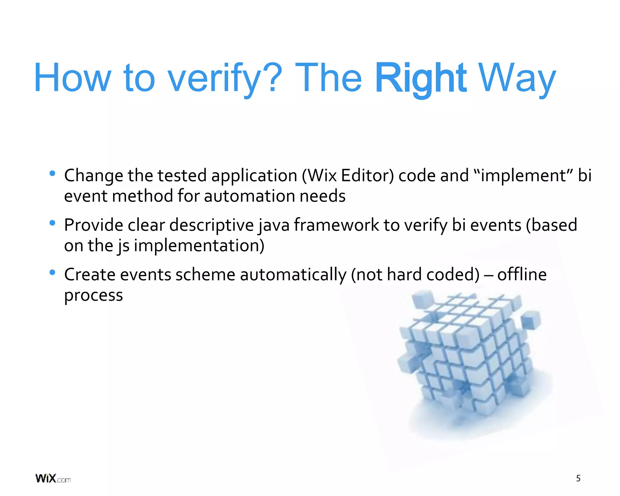 5
How to verify? The Right Way
• Change the tested application (Wix Editor) code and “implement” bi
event method for automation needs
• Provide clear descriptive java framework to verify bi events (based
on the js implementation)
• Create events scheme automatically (not hard coded) – offline
process
 