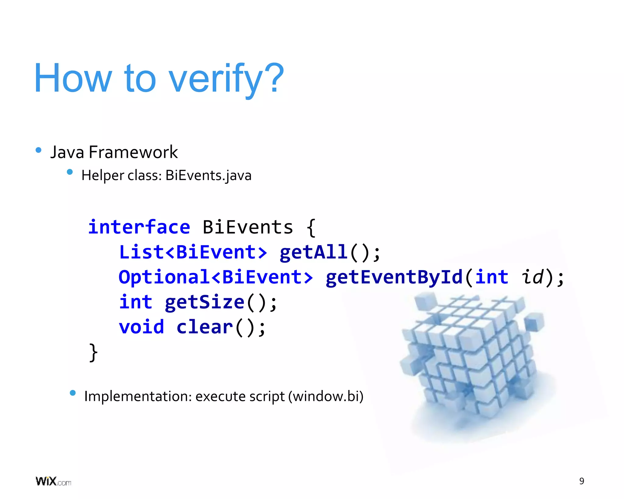 9
How to verify?
• Java Framework
• Helper class: BiEvents.java
• Implementation: execute script (window.bi)
interface BiEvents {
List<BiEvent> getAll();
Optional<BiEvent> getEventById(int id);
int getSize();
void clear();
}
 