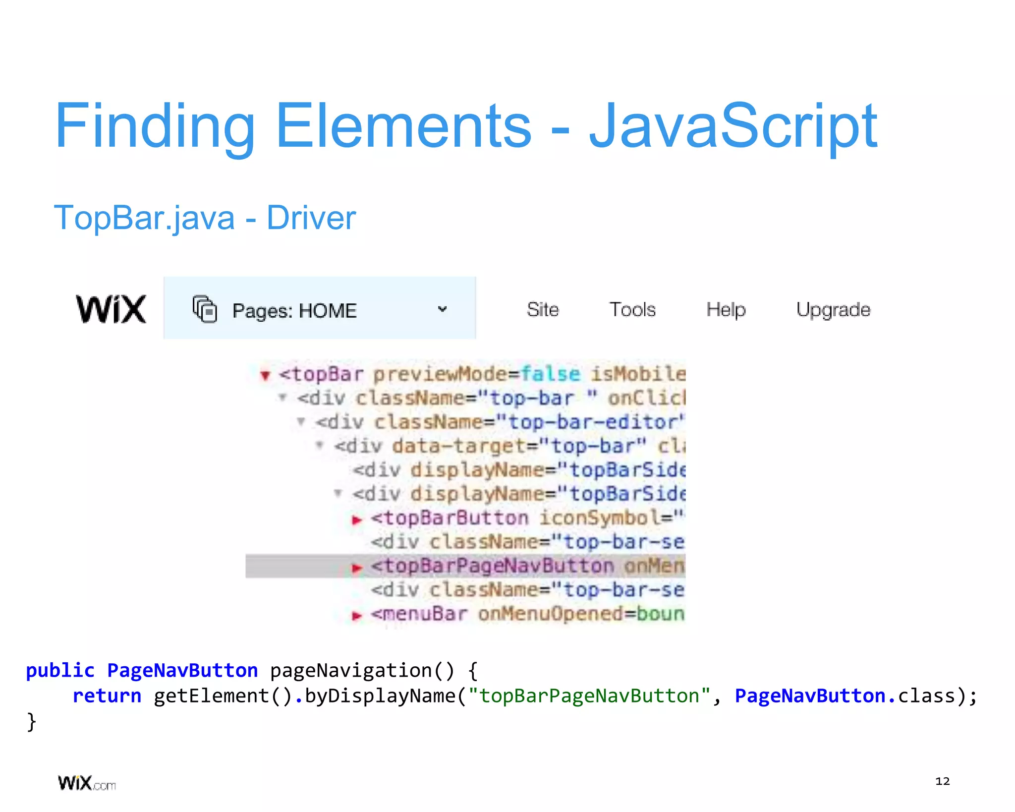 12
Finding Elements - JavaScript
TopBar.java - Driver
public PageNavButton pageNavigation() {
return getElement().byDisplayName("topBarPageNavButton", PageNavButton.class);
}
 