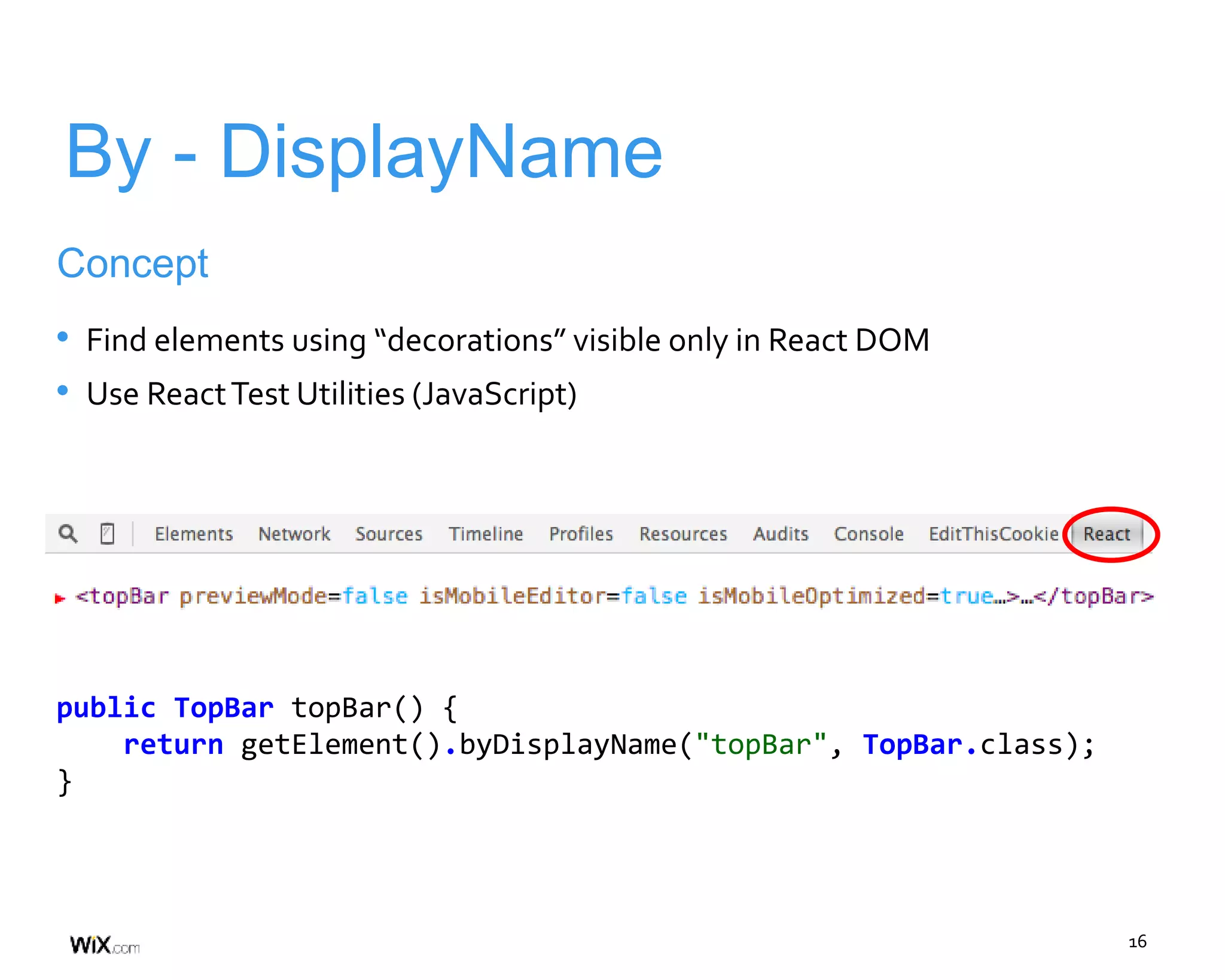 16
By - DisplayName
Concept
• Find elements using “decorations” visible only in React DOM
• Use ReactTest Utilities (JavaScript)
public TopBar topBar() {
return getElement().byDisplayName("topBar", TopBar.class);
}
 