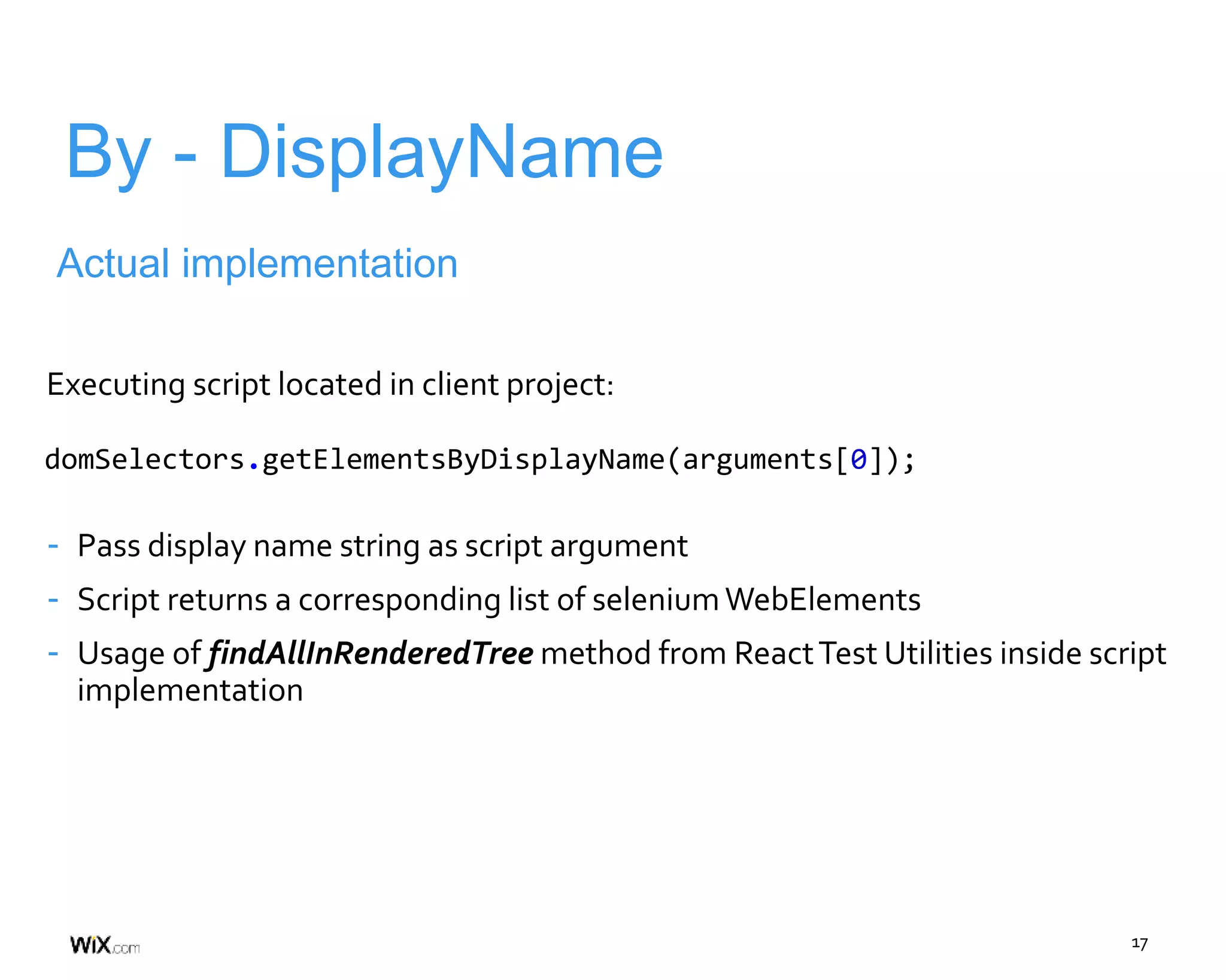 17
By - DisplayName
Actual implementation
Executing script located in client project:
- Pass display name string as script argument
- Script returns a corresponding list of seleniumWebElements
- Usage of findAllInRenderedTree method from ReactTest Utilities inside script
implementation
domSelectors.getElementsByDisplayName(arguments[0]);
 