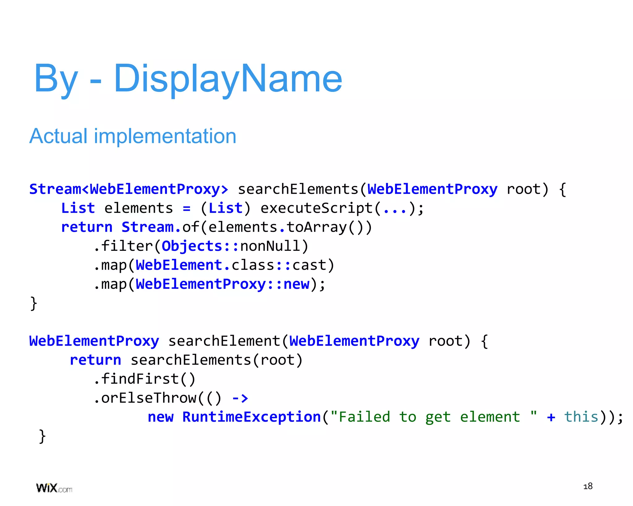 18
By - DisplayName
Actual implementation
Stream<WebElementProxy> searchElements(WebElementProxy root) {
List elements = (List) executeScript(...);
return Stream.of(elements.toArray())
.filter(Objects::nonNull)
.map(WebElement.class::cast)
.map(WebElementProxy::new);
}
WebElementProxy searchElement(WebElementProxy root) {
return searchElements(root)
.findFirst()
.orElseThrow(() ->
new RuntimeException("Failed to get element " + this));
}
 