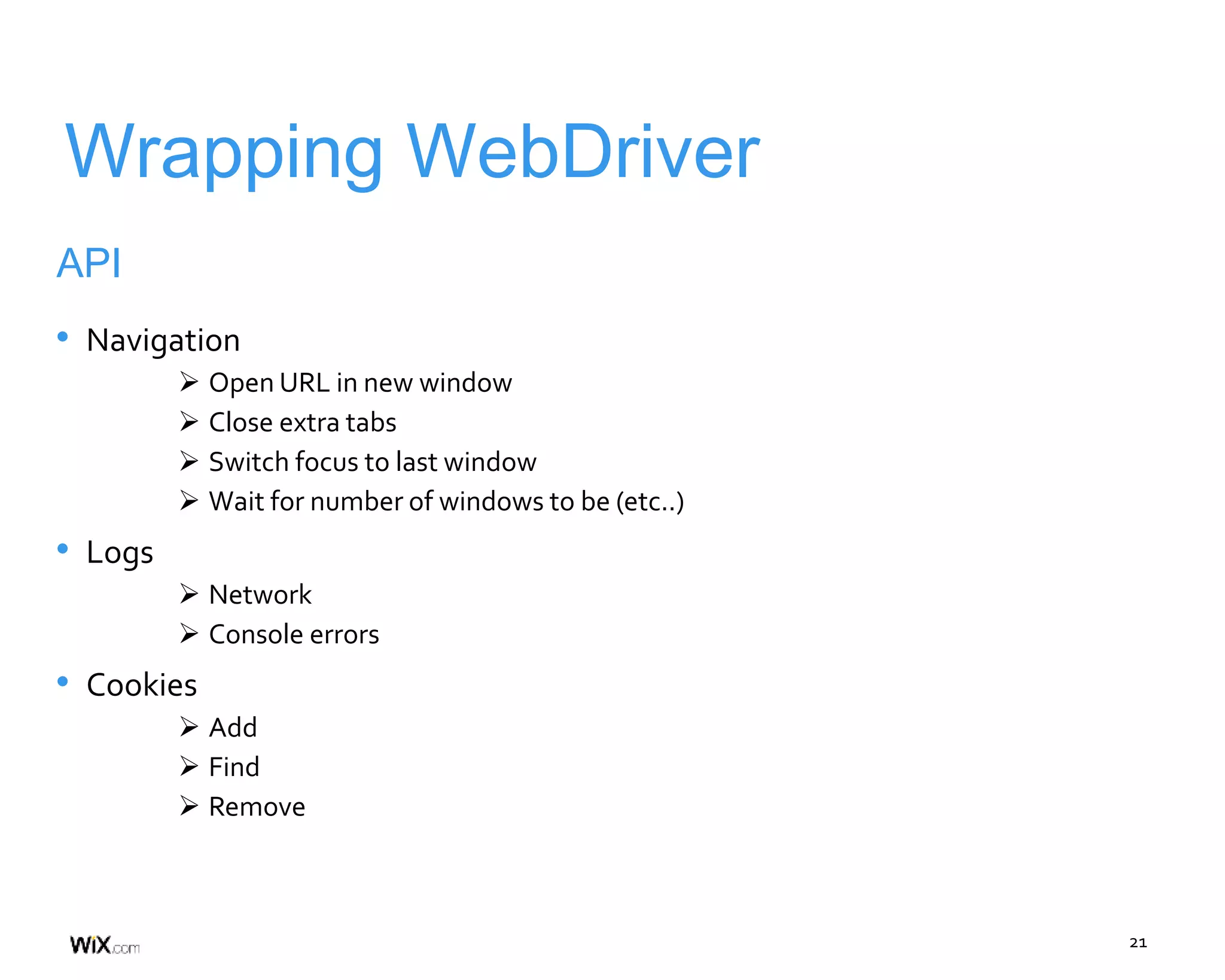 21
Wrapping WebDriver
API
• Navigation
 Open URL in new window
 Close extra tabs
 Switch focus to last window
 Wait for number of windows to be (etc..)
• Logs
 Network
 Console errors
• Cookies
 Add
 Find
 Remove
 