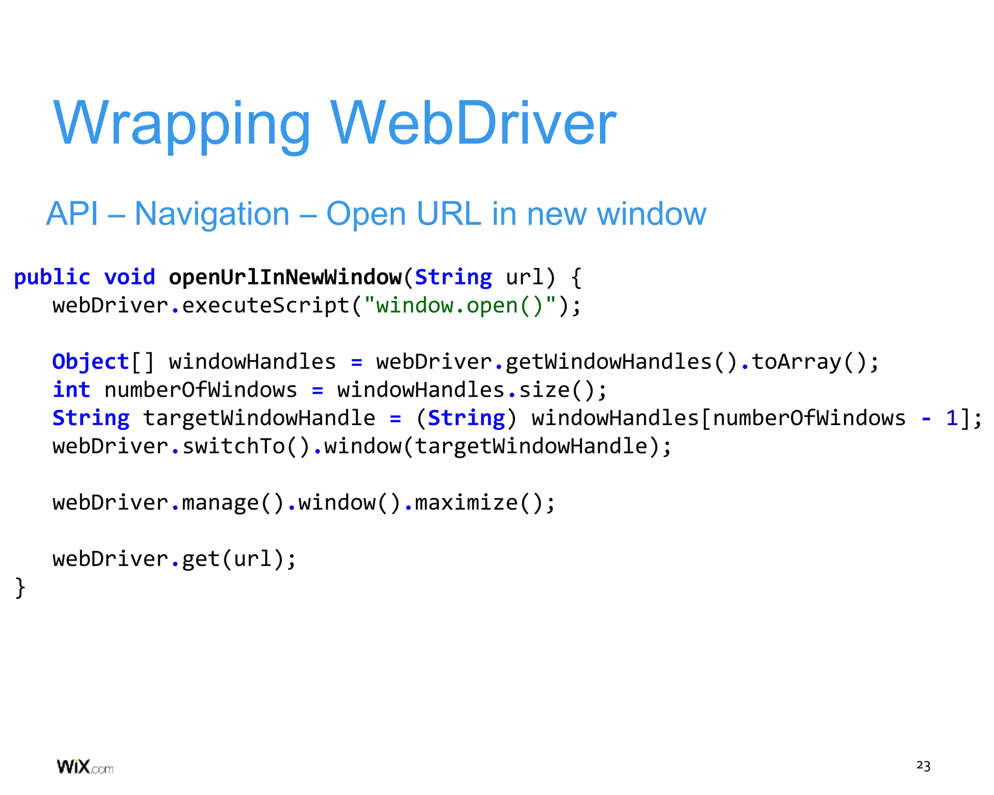 23
Wrapping WebDriver
API – Navigation – Open URL in new window
public void openUrlInNewWindow(String url) {
webDriver.executeScript("window.open()");
Object[] windowHandles = webDriver.getWindowHandles().toArray();
int numberOfWindows = windowHandles.size();
String targetWindowHandle = (String) windowHandles[numberOfWindows - 1];
webDriver.switchTo().window(targetWindowHandle);
webDriver.manage().window().maximize();
webDriver.get(url);
}
 