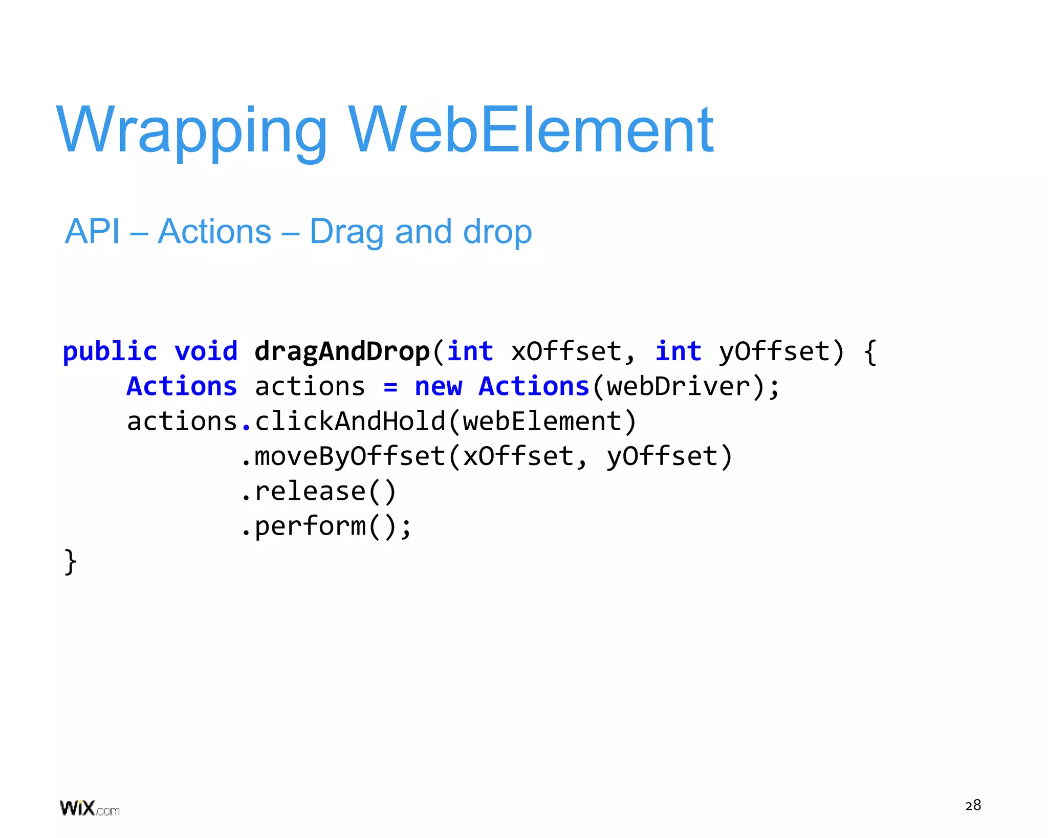 28
Wrapping WebElement
API – Actions – Drag and drop
public void dragAndDrop(int xOffset, int yOffset) {
Actions actions = new Actions(webDriver);
actions.clickAndHold(webElement)
.moveByOffset(xOffset, yOffset)
.release()
.perform();
}
 