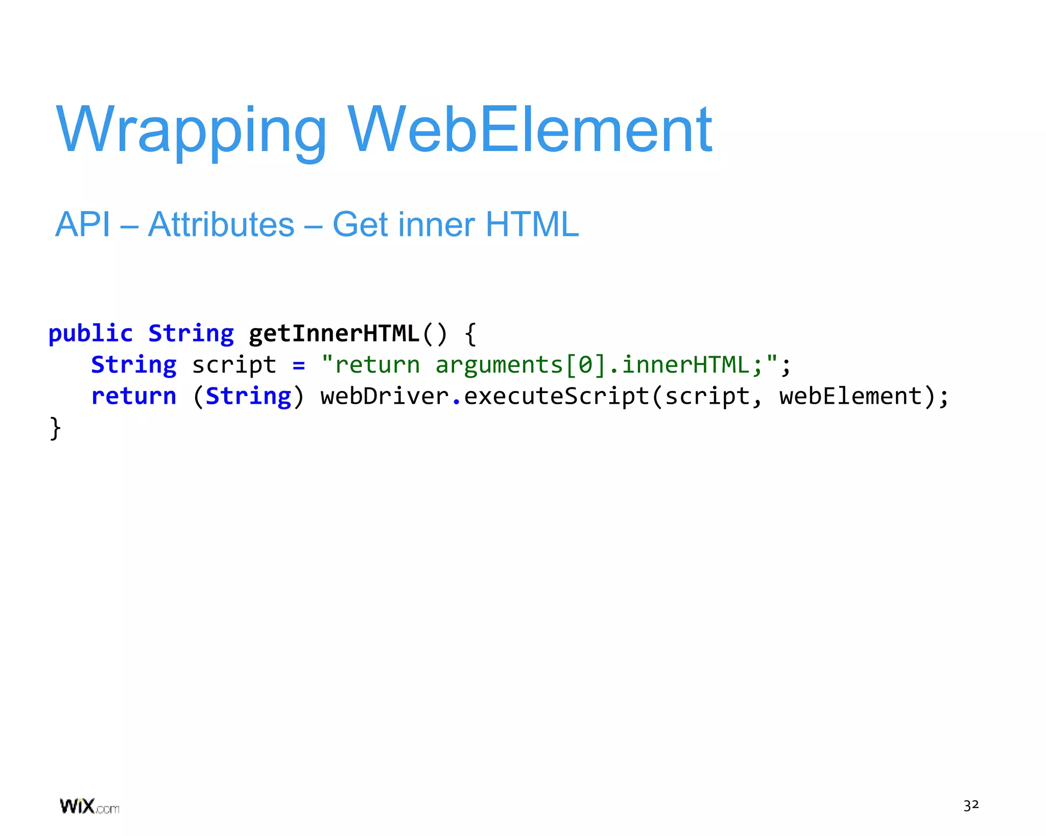 32
Wrapping WebElement
API – Attributes – Get inner HTML
public String getInnerHTML() {
String script = "return arguments[0].innerHTML;";
return (String) webDriver.executeScript(script, webElement);
}
 