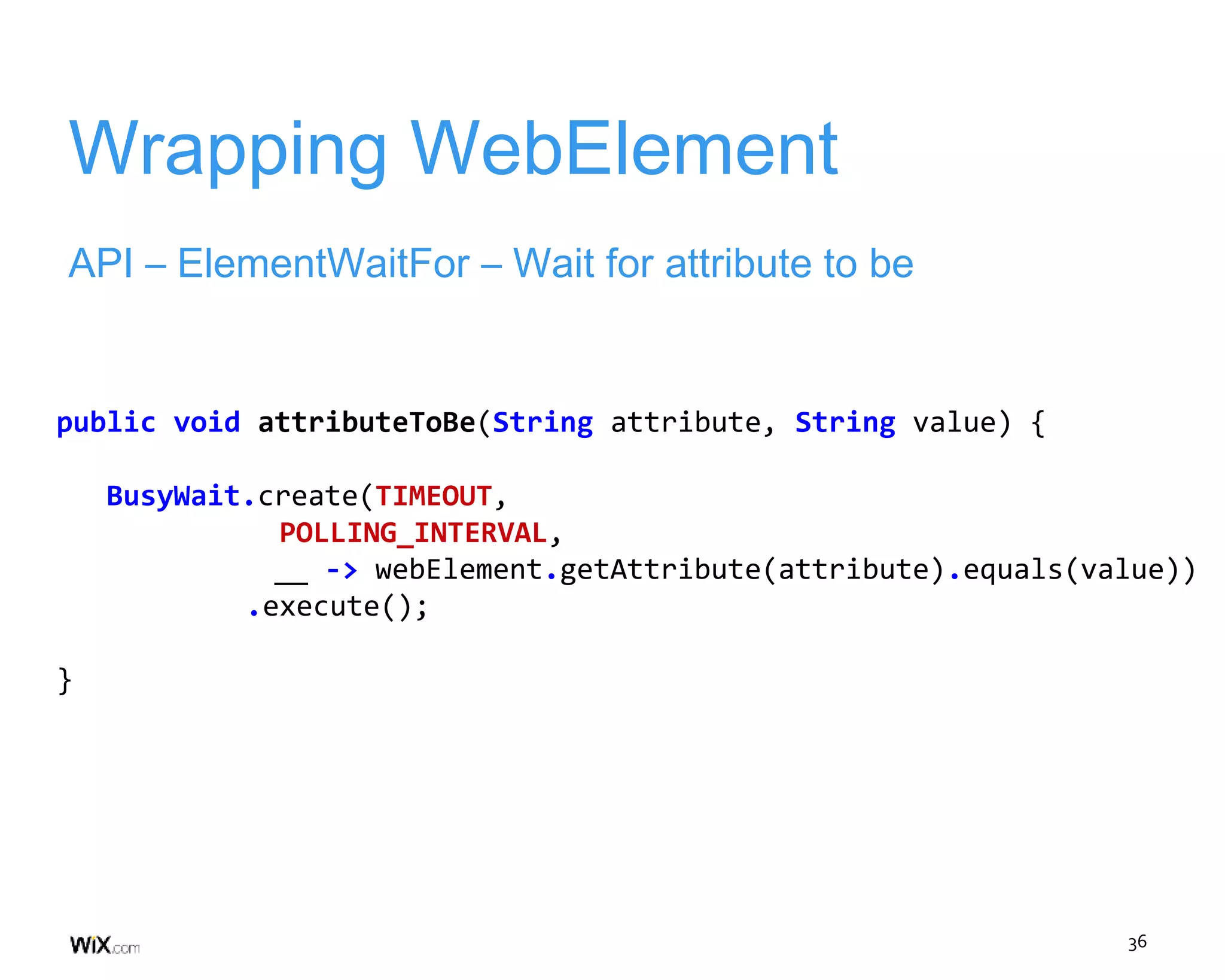 36
Wrapping WebElement
API – ElementWaitFor – Wait for attribute to be
public void attributeToBe(String attribute, String value) {
BusyWait.create(TIMEOUT,
POLLING_INTERVAL,
__ -> webElement.getAttribute(attribute).equals(value))
.execute();
}
 