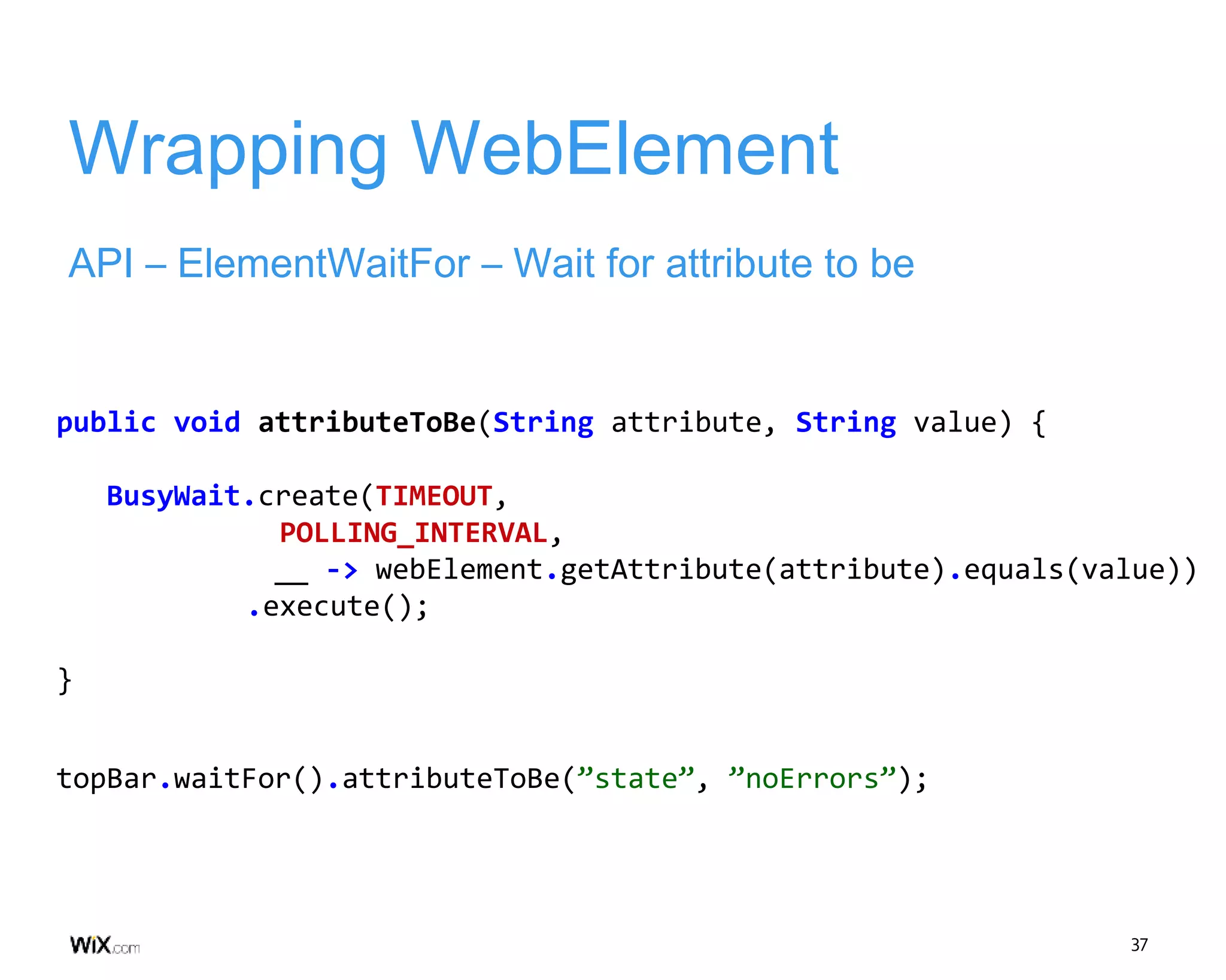 37
Wrapping WebElement
API – ElementWaitFor – Wait for attribute to be
public void attributeToBe(String attribute, String value) {
BusyWait.create(TIMEOUT,
POLLING_INTERVAL,
__ -> webElement.getAttribute(attribute).equals(value))
.execute();
}
topBar.waitFor().attributeToBe(”state”, ”noErrors”);
 