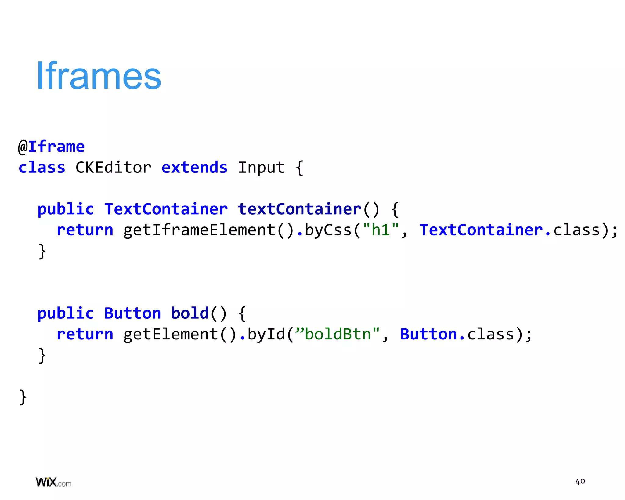40
Iframes
@Iframe
class CKEditor extends Input {
public TextContainer textContainer() {
return getIframeElement().byCss("h1", TextContainer.class);
}
public Button bold() {
return getElement().byId(”boldBtn", Button.class);
}
}
 