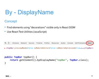 16
By - DisplayName
Concept
• Find elements using “decorations” visible only in React DOM
• Use ReactTest Utilities (JavaScript)
public TopBar topBar() {
return getElement().byDisplayName("topBar", TopBar.class);
}
 
