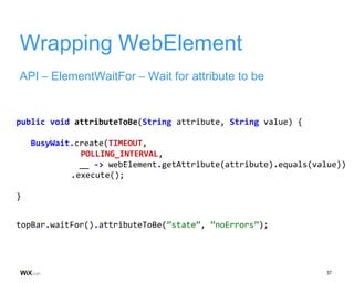 37
Wrapping WebElement
API – ElementWaitFor – Wait for attribute to be
public void attributeToBe(String attribute, String value) {
BusyWait.create(TIMEOUT,
POLLING_INTERVAL,
__ -> webElement.getAttribute(attribute).equals(value))
.execute();
}
topBar.waitFor().attributeToBe(”state”, ”noErrors”);
 