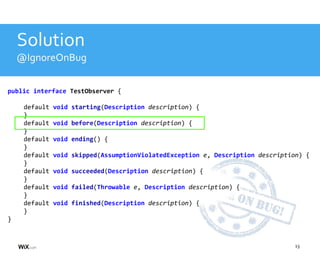 13
Solution
@IgnoreOnBug
public interface TestObserver {
default void starting(Description description) {
}
default void before(Description description) {
}
default void ending() {
}
default void skipped(AssumptionViolatedException e, Description description) {
}
default void succeeded(Description description) {
}
default void failed(Throwable e, Description description) {
}
default void finished(Description description) {
}
}
 