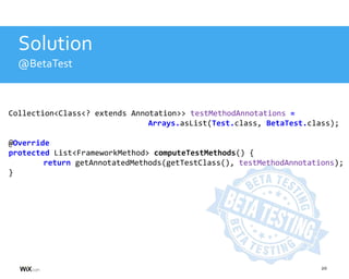 20
Solution
@BetaTest
Collection<Class<? extends Annotation>> testMethodAnnotations =
Arrays.asList(Test.class, BetaTest.class);
@Override
protected List<FrameworkMethod> computeTestMethods() {
return getAnnotatedMethods(getTestClass(), testMethodAnnotations);
}
 