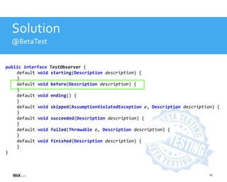 21
Solution
@BetaTest
public interface TestObserver {
default void starting(Description description) {
}
default void before(Description description) {
}
default void ending() {
}
default void skipped(AssumptionViolatedException e, Description description) {
}
default void succeeded(Description description) {
}
default void failed(Throwable e, Description description) {
}
default void finished(Description description) {
}
}
 