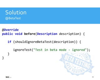 22
Solution
@BetaTest
@Override
public void before(Description description) {
if (shouldIgnoreBetaTest(description)) {
ignoreTest("Test in beta mode - ignored");
}
}
 