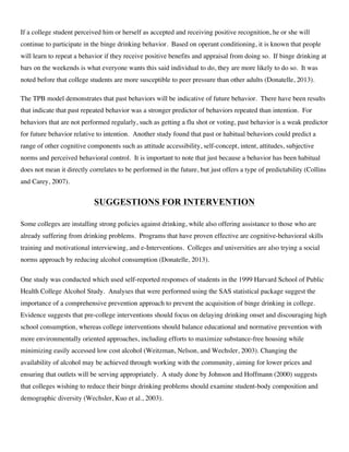 If a college student perceived him or herself as accepted and receiving positive recognition, he or she will
continue to participate in the binge drinking behavior. Based on operant conditioning, it is known that people
will learn to repeat a behavior if they receive positive benefits and appraisal from doing so. If binge drinking at
bars on the weekends is what everyone wants this said individual to do, they are more likely to do so. It was
noted before that college students are more susceptible to peer pressure than other adults (Donatelle, 2013).
The TPB model demonstrates that past behaviors will be indicative of future behavior. There have been results
that indicate that past repeated behavior was a stronger predictor of behaviors repeated than intention. For
behaviors that are not performed regularly, such as getting a flu shot or voting, past behavior is a weak predictor
for future behavior relative to intention. Another study found that past or habitual behaviors could predict a
range of other cognitive components such as attitude accessibility, self-concept, intent, attitudes, subjective
norms and perceived behavioral control. It is important to note that just because a behavior has been habitual
does not mean it directly correlates to be performed in the future, but just offers a type of predictability (Collins
and Carey, 2007).
SUGGESTIONS FOR INTERVENTION
Some colleges are installing strong policies against drinking, while also offering assistance to those who are
already suffering from drinking problems. Programs that have proven effective are cognitive-behavioral skills
training and motivational interviewing, and e-Interventions. Colleges and universities are also trying a social
norms approach by reducing alcohol consumption (Donatelle, 2013).
One study was conducted which used self-reported responses of students in the 1999 Harvard School of Public
Health College Alcohol Study. Analyses that were performed using the SAS statistical package suggest the
importance of a comprehensive prevention approach to prevent the acquisition of binge drinking in college.
Evidence suggests that pre-college interventions should focus on delaying drinking onset and discouraging high
school consumption, whereas college interventions should balance educational and normative prevention with
more environmentally oriented approaches, including efforts to maximize substance-free housing while
minimizing easily accessed low cost alcohol (Weitzman, Nelson, and Wechsler, 2003). Changing the
availability of alcohol may be achieved through working with the community, aiming for lower prices and
ensuring that outlets will be serving appropriately. A study done by Johnson and Hoffmann (2000) suggests
that colleges wishing to reduce their binge drinking problems should examine student-body composition and
demographic diversity (Wechsler, Kuo et al., 2003).
 