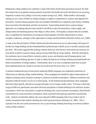 Drinking by college students now constitutes a major field within alcohol abuse prevention research; the field
has matured due to recognition among academic researchers that health and social-risk behaviors are occurring
frequently on about every college or university campus (Lange et al., 2002). Public health is increasingly
making use of a variety of behavior change strategies to support a comprehensive, systems-wide approach for
prevention. Systems-change programs share an assumption that behavior is shaped by many factors, including
those associated with individuals and their environment. In preventing alcohol abuse, systems-change
approaches are coupling education about alcohol with efforts to alter relevant policies, reduce supply, and
change media and marketing practices that shape or reflect norms. Until quality evaluation data are available,
only a comprehensive examination of existing prevention programs will allow administrators to assess
strengths, weaknesses, and gaps in their approaches to campus alcohol problems (Wechsler, Kelley et al., 2000).
A study at the Harvard School of Public Health used self-administered surveys to acknowledge self-reports of
alcohol use, binge drinking, alcohol-related problems, preferred type of drink, access to alcohol, and price paid
per drink. The results suggested that underage students drink less often but have more drinks per occasion, are
more likely to drink in a private setting, and pay less per drink than do of-age students. With this information,
the conclusion was to create effective controls on price, access, and fraternity and off-campus parties, and
reinforce minimum drinking age laws in order to reduce the high levels of binge drinking and related health and
behavioral problems of college students. Unfortunately, there is no way to completely detect how accurate
these implementations are, except to wait and see an end result (Wechsler, Kuo et al., 2000).
A multisite randomized trial of social norms marketing (SNM) campaigns was conducted to determine its
effectiveness in reducing college student drinking. These campaigns are intended to adjust misperceptions of
subjective drinking norms, therefore resulting in a decrease of alcohol consumption. Different institutions were
selected to either be treated, or serve as a control group. At the treatment group institutions, these campaigns
delivered school-specific, data-driven messages through a mix of campus media venues. It became evident that
using an SNM was significantly associated with lower perceptions of student drinking levels and lower alcohol
consumption, which was measured by a composite drinking scale, recent maximum consumption, blood alcohol
concentration for recent maximum consumption, drinks consumed when partying, and drinks consumed per
week. Analysis revealed that students who were exposed to SNM campaigns had a lower relative risk of
alcohol consumption than students attending the control group institutions (DeJong et al., 2006). This is
expected to be the most useful and interactive way to prevent binge drinking from being an enormous problem
among college campuses.
 