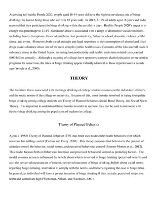 According to Healthy People 2020, people aged 18-44 years old have the highest prevalence rate of binge
drinking (the lowest being those who are over 85 years old). In 2012, 27.1% of adults aged 18 years and older
reported that they participated in binge drinking within the past thirty days. Healthy People 2020’s target is to
change that percentage to 24.4%. Substance abuse is associated with a range of destructive social conditions,
including family disruptions, financial problems, lost productivity, failure in school, domestic violence, child
abuse, and crime. Moreover, both social attitudes and legal responses to the consumption of alcohol and illicit
drugs make substance abuse one of the most complex public health issues. Estimates of the total overall costs of
substance abuse in the United States, including lost productivity and health- and crime-related costs, exceed
$600 billion annually. Although a majority of colleges have sponsored campus alcohol education or prevention
programs for some time, the rates of binge drinking appear virtually identical to those reported over a decade
ago (Werch et al., 2000).
THEORY
The literature that is associated with the binge drinking of college students focuses on the individual’s beliefs,
and the social norms of the college or university. Because of this, most theories involved in trying to regulate
binge drinking among college students are Theory of Planned Behavior, Social Bond Theory, and Social Norm
Theory. It is important to understand these theories in order to see how they can be used to intervene with
further binge drinking among the population of students in college.
Theory of Planned Behavior
Ajzen’s (1988) Theory of Planned Behavior (TPB) has been used to describe health behaviors over which
someone has willing control (Collins and Carey, 2007). This theory proposes that behavior is the product of
attitudes toward the behavior, social norms, and perceived behavioral control (Simons-Morton et al., 2012).
This model focuses both on behavioral intention and perceived behavioral control as predicting factors. The
model assumes action is influenced by beliefs about what is involved in binge drinking (perceived benefits and
also the perceived expectancies of others), perceived outcomes of binge drinking, beliefs about social norms
regarding binge drinking, motivation to comply with the norms, and beliefs regarding the ease to binge drink.
In general, an individual will have a greater intention of binge drinking if their attitude, perceived subjective
norm and control are high (Weitzman, Nelson, and Wechsler, 2003).
 