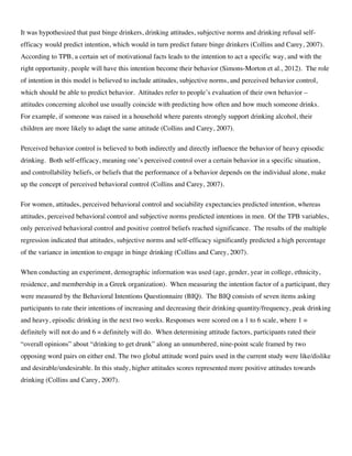 It was hypothesized that past binge drinkers, drinking attitudes, subjective norms and drinking refusal self-
efficacy would predict intention, which would in turn predict future binge drinkers (Collins and Carey, 2007).
According to TPB, a certain set of motivational facts leads to the intention to act a specific way, and with the
right opportunity, people will have this intention become their behavior (Simons-Morton et al., 2012). The role
of intention in this model is believed to include attitudes, subjective norms, and perceived behavior control,
which should be able to predict behavior. Attitudes refer to people’s evaluation of their own behavior –
attitudes concerning alcohol use usually coincide with predicting how often and how much someone drinks.
For example, if someone was raised in a household where parents strongly support drinking alcohol, their
children are more likely to adapt the same attitude (Collins and Carey, 2007).
Perceived behavior control is believed to both indirectly and directly influence the behavior of heavy episodic
drinking. Both self-efficacy, meaning one’s perceived control over a certain behavior in a specific situation,
and controllability beliefs, or beliefs that the performance of a behavior depends on the individual alone, make
up the concept of perceived behavioral control (Collins and Carey, 2007).
For women, attitudes, perceived behavioral control and sociability expectancies predicted intention, whereas
attitudes, perceived behavioral control and subjective norms predicted intentions in men. Of the TPB variables,
only perceived behavioral control and positive control beliefs reached significance. The results of the multiple
regression indicated that attitudes, subjective norms and self-efficacy significantly predicted a high percentage
of the variance in intention to engage in binge drinking (Collins and Carey, 2007).
When conducting an experiment, demographic information was used (age, gender, year in college, ethnicity,
residence, and membership in a Greek organization). When measuring the intention factor of a participant, they
were measured by the Behavioral Intentions Questionnaire (BIQ). The BIQ consists of seven items asking
participants to rate their intentions of increasing and decreasing their drinking quantity/frequency, peak drinking
and heavy, episodic drinking in the next two weeks. Responses were scored on a 1 to 6 scale, where 1 =
definitely will not do and 6 = definitely will do. When determining attitude factors, participants rated their
“overall opinions” about “drinking to get drunk” along an unnumbered, nine-point scale framed by two
opposing word pairs on either end. The two global attitude word pairs used in the current study were like/dislike
and desirable/undesirable. In this study, higher attitudes scores represented more positive attitudes towards
drinking (Collins and Carey, 2007).
 