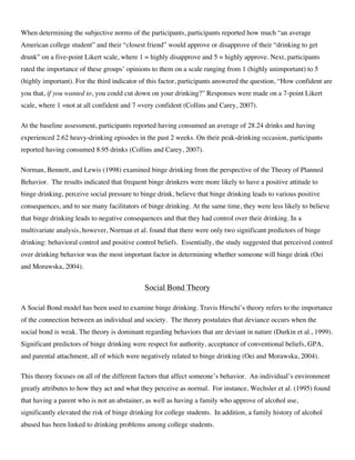 When determining the subjective norms of the participants, participants reported how much “an average
American college student” and their “closest friend” would approve or disapprove of their “drinking to get
drunk” on a five-point Likert scale, where 1 = highly disapprove and 5 = highly approve. Next, participants
rated the importance of these groups’ opinions to them on a scale ranging from 1 (highly unimportant) to 5
(highly important). For the third indicator of this factor, participants answered the question, “How confident are
you that, if you wanted to, you could cut down on your drinking?” Responses were made on a 7-point Likert
scale, where 1 =not at all confident and 7 =very confident (Collins and Carey, 2007).
At the baseline assessment, participants reported having consumed an average of 28.24 drinks and having
experienced 2.62 heavy-drinking episodes in the past 2 weeks. On their peak-drinking occasion, participants
reported having consumed 8.95 drinks (Collins and Carey, 2007).
Norman, Bennett, and Lewis (1998) examined binge drinking from the perspective of the Theory of Planned
Behavior. The results indicated that frequent binge drinkers were more likely to have a positive attitude to
binge drinking, perceive social pressure to binge drink, believe that binge drinking leads to various positive
consequences, and to see many facilitators of binge drinking. At the same time, they were less likely to believe
that binge drinking leads to negative consequences and that they had control over their drinking. In a
multivariate analysis, however, Norman et al. found that there were only two significant predictors of binge
drinking: behavioral control and positive control beliefs. Essentially, the study suggested that perceived control
over drinking behavior was the most important factor in determining whether someone will binge drink (Oei
and Morawska, 2004).
Social Bond Theory
A Social Bond model has been used to examine binge drinking. Travis Hirschi’s theory refers to the importance
of the connection between an individual and society. The theory postulates that deviance occurs when the
social bond is weak. The theory is dominant regarding behaviors that are deviant in nature (Durkin et al., 1999).
Significant predictors of binge drinking were respect for authority, acceptance of conventional beliefs, GPA,
and parental attachment, all of which were negatively related to binge drinking (Oei and Morawska, 2004).
This theory focuses on all of the different factors that affect someone’s behavior. An individual’s environment
greatly attributes to how they act and what they perceive as normal. For instance, Wechsler et al. (1995) found
that having a parent who is not an abstainer, as well as having a family who approve of alcohol use,
significantly elevated the risk of binge drinking for college students. In addition, a family history of alcohol
abused has been linked to drinking problems among college students.
 