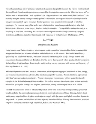 The self-administered survey contained a number of questions designed to measure the various components of
the social bond. Attachment to parents was measured by the student's responses to the following items: (a) "my
parents want to help me when I have a problem"; (b) "my parents and I talk about future plans"; and (c) "I can
share my thoughts and my feelings with my parents." These items had response values which ranged from 1
(disagree strongly) to 6 (agree strongly). Similar questions were given to test the strength of all of the
constructs. For example some of the scales were relating to how many hours worked at a job, what their
definition of a drink was, or the respect they had for local authorities. Cherry (1987) conducted a study at a
university in Maryland, concluding that “students with strong bonds to the college community, religious
institutions, and family drank less than students with weakened or broken bonds.” (Durkin et al., 1999).
FACTORS
Intrapersonal Factors
Using intrapersonal factors to address why someone would engage in a binge drinking behavior can explain
why personal values and attitudes affect how an individual acts in this manner. The Social Bond Theory
specifically has a construct “beliefs,” which are crucial to determining how likely a college student is to
condoning to this deviant behavior. Based on all of the above theories used, values greatly affect if someone is
likely to binge drink in college. Interestingly, social anxiety was not correlated with amount and frequency of
drinking (Durkin et al., 1999).
Another component of the SBT theory is commitment, referring to the aggregate investment of time, energy,
and resources in conventional activities, like maintaining a job for example. Actions like these represent an
individual’s present stakes in conformity. People with stronger commitments will not jeopardize them by
engaging in the defiant behavior of binge drinking. For college students, these items could include academic
orientation, grade point average, and religious commitment, among other things (Durkin et al., 1999).
The TPB model assumes action is influenced by beliefs about what is involved in binge drinking (perceived
benefits and also the perceived expectancies of others), perceived outcomes of binge drinking, beliefs about
social norms regarding binge drinking, motivation to comply with the norms, and beliefs regarding the ease to
binge drink. In general, an individual will have a greater intention of binge drinking if their attitude, perceived
subjective norm and control are high (Weitzman, Nelson, and Wechsler, 2003).
 
