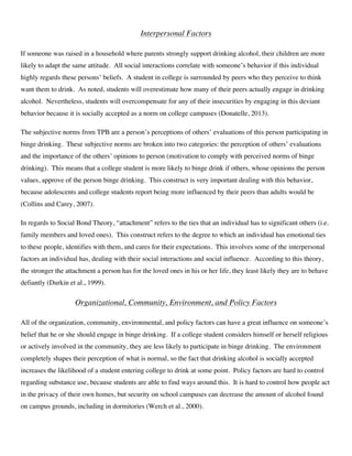 Interpersonal Factors
If someone was raised in a household where parents strongly support drinking alcohol, their children are more
likely to adapt the same attitude. All social interactions correlate with someone’s behavior if this individual
highly regards these persons’ beliefs. A student in college is surrounded by peers who they perceive to think
want them to drink. As noted, students will overestimate how many of their peers actually engage in drinking
alcohol. Nevertheless, students will overcompensate for any of their insecurities by engaging in this deviant
behavior because it is socially accepted as a norm on college campuses (Donatelle, 2013).
The subjective norms from TPB are a person’s perceptions of others’ evaluations of this person participating in
binge drinking. These subjective norms are broken into two categories: the perception of others’ evaluations
and the importance of the others’ opinions to person (motivation to comply with perceived norms of binge
drinking). This means that a college student is more likely to binge drink if others, whose opinions the person
values, approve of the person binge drinking. This construct is very important dealing with this behavior,
because adolescents and college students report being more influenced by their peers than adults would be
(Collins and Carey, 2007).
In regards to Social Bond Theory, “attachment” refers to the ties that an individual has to significant others (i.e.
family members and loved ones). This construct refers to the degree to which an individual has emotional ties
to these people, identifies with them, and cares for their expectations. This involves some of the interpersonal
factors an individual has, dealing with their social interactions and social influence. According to this theory,
the stronger the attachment a person has for the loved ones in his or her life, they least likely they are to behave
defiantly (Durkin et al., 1999).
Organizational, Community, Environment, and Policy Factors
All of the organization, community, environmental, and policy factors can have a great influence on someone’s
belief that he or she should engage in binge drinking. If a college student considers himself or herself religious
or actively involved in the community, they are less likely to participate in binge drinking. The environment
completely shapes their perception of what is normal, so the fact that drinking alcohol is socially accepted
increases the likelihood of a student entering college to drink at some point. Policy factors are hard to control
regarding substance use, because students are able to find ways around this. It is hard to control how people act
in the privacy of their own homes, but security on school campuses can decrease the amount of alcohol found
on campus grounds, including in dormitories (Werch et al., 2000).
 