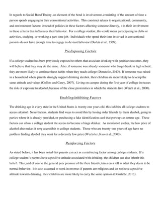 In regards to Social Bond Theory, an element of the bond is involvement, consisting of the amount of time a
person spends engaging in their conventional activities. This construct relates to organizational, community,
and environment factors; instead of policies in these factors affecting someone directly, it is their involvement
in these criteria that influences their behavior. For a college student, this could mean participating in clubs or
activities, studying, or working a part-time job. Individuals who spend their time involved in conventional
pursuits do not have enough time to engage in deviant behavior (Durkin et al., 1999).
Predisposing Factors
If a college student has been previously exposed to others that associate drinking with positive outcomes, they
will believe that they may do the same. Also, if someone was already someone who binge drank in high school,
they are more likely to continue these habits when they reach college (Donatelle, 2013). If someone was raised
in a household where parents strongly support drinking alcohol, their children are more likely to develop the
same attitude and values (Collins and Carey, 2007). Living on campus during the first year of college increases
the risk of exposure to alcohol, because of the close proximities in which the students live (Werch et al., 2000).
Enabling/inhibiting Factors
The drinking age in every state in the United States is twenty-one years old; this inhibits all college students to
access alcohol. Nevertheless, students find ways to avoid this by having older friends by them alcohol, going to
parties where it is already provided, or purchasing a fake identification card that portrays an untrue age. These
factors can allow a college student the access to become a binge drinker. As mentioned earlier, the low price of
alcohol also makes it very accessible to college students. Those who are twenty-one years of age have no
problem finding alcohol they want for a decently low price (Wechsler, Kuo et al., 2000).
Reinforcing Factors
As stated before, it has been noted that parents can act as a reinforcing factor among college students. If a
college student’s parents have a positive attitude associated with drinking, the children can also inherit this
belief. This, and of course the general peer pressure of the their friends, takes on a toll as what they deem to be
normal behavior. It is also assumed to work in reverse: if parents are religious and do not have a positive
attitude towards drinking, their children are more likely to carry the same opinion (Donatelle, 2013).
 