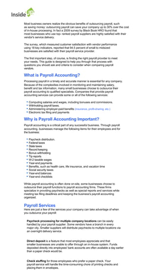 Most business owners realize the obvious benefits of outsourcing payroll, such 
as saving money: outsourcing payroll can save your company up to 30% over the cost of in-house processing. In fact a 2009 survey by Black Book HRO found that 
most businesses who use top- ranked payroll suppliers are highly satisfied with their vendor's service delivery. 
The survey, which measured customer satisfaction with vendor performance 
using 18 key indicators, reported that 94.5 percent of small to midsized businesses are satisfied with their payroll service provider. 
The first important step, of course, is finding the right payroll provider to meet 
your needs. This guide is designed to help you through that process with questions you should ask and criteria to consider when comparing payroll vendors. 
What is Payroll Accounting? 
Processing payroll in a timely and accurate manner is essential for any company. 
Because of the complexities involved in monitoring and maintaining salary, 
benefit and tax information, many small businesses choose to outsource their 
payroll accounting to qualified specialists. Companies that provide payroll 
accounting services can provide some or all of the following services: 
• Computing salaries and wages, including bonuses and commissions. 
• Withholding payroll taxes. 
• Administering employer-paid benefits (insurance, profit-sharing, etc.) 
• Electronic tax filing and payments 
Why is Payroll Accounting Important? 
Payroll accounting is a critical part of any successful business. Through payroll 
accounting, businesses manage the following items for their employees and for 
the business: 
• Paycheck distribution. 
• Federal taxes 
• State taxes 
• Record keeping 
• Bonus withholding 
• Tip reports 
• W-2 taxable wages 
• Year-end payments 
• Benefits, such as health care, life insurance, and vacation time 
• Social security taxes 
• Year-end balances 
• Year-end checklists 
While payroll accounting is often done on-site, some businesses choose to 
outsource their payroll functions to payroll accounting firms. These firms 
specialize in providing paychecks as well as special reports and services while 
meeting tax filing deadlines and keeping the business's payroll accounting organized. 
Payroll Services 
Here are just a few of the services your company can take advantage of when 
you outsource your payroll: 
Paycheck processing for multiple company locations can be easily handled by your payroll supplier. Some vendors have a branch in every 
major city. Smaller suppliers will distribute paychecks to multiple locations via an overnight delivery service. 
Direct deposit is a feature that most employees appreciate and that 
smaller businesses are unable to offer through an in-house system. Funds deposited directly into employees' bank accounts are often available a day earlier than a paper check would be. 
Check stuffing for those employees who prefer a paper check. Your 
payroll service will handle the time-consuming chore of printing checks and placing them in envelopes.  