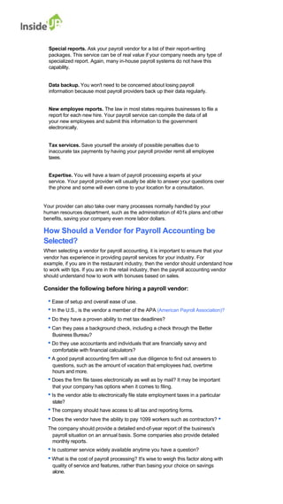 Special reports. Ask your payroll vendor for a list of their report-writing 
packages. This service can be of real value if your company needs any type of specialized report. Again, many in-house payroll systems do not have this capability. 
Data backup. You won't need to be concerned about losing payroll 
information because most payroll providers back up their data regularly. 
New employee reports. The law in most states requires businesses to file a report for each new hire. Your payroll service can compile the data of all 
your new employees and submit this information to the government electronically. 
Tax services. Save yourself the anxiety of possible penalties due to 
inaccurate tax payments by having your payroll provider remit all employee taxes. 
Expertise. You will have a team of payroll processing experts at your 
service. Your payroll provider will usually be able to answer your questions over the phone and some will even come to your location for a consultation. 
Your provider can also take over many processes normally handled by your 
human resources department, such as the administration of 401k plans and other benefits, saving your company even more labor dollars. 
How Should a Vendor for Payroll Accounting be 
Selected? 
When selecting a vendor for payroll accounting, it is important to ensure that your 
vendor has experience in providing payroll services for your industry. For 
example, if you are in the restaurant industry, then the vendor should understand how to work with tips. If you are in the retail industry, then the payroll accounting vendor should understand how to work with bonuses based on sales. 
Consider the following before hiring a payroll vendor: 
• Ease of setup and overall ease of use. 
• In the U.S., is the vendor a member of the APA (American Payroll Association)? 
• Do they have a proven ability to met tax deadlines? 
• Can they pass a background check, including a check through the Better 
Business Bureau? 
• Do they use accountants and individuals that are financially savvy and 
comfortable with financial calculators? 
• A good payroll accounting firm will use due diligence to find out answers to 
questions, such as the amount of vacation that employees had, overtime hours and more. 
• Does the firm file taxes electronically as well as by mail? It may be important 
that your company has options when it comes to filing. 
• Is the vendor able to electronically file state employment taxes in a particular 
state? 
• The company should have access to all tax and reporting forms. 
• Does the vendor have the ability to pay 1099 workers such as contractors? • The company should provide a detailed end-of-year report of the business's 
payroll situation on an annual basis. Some companies also provide detailed monthly reports. 
• Is customer service widely available anytime you have a question? 
• What is the cost of payroll processing? It's wise to weigh this factor along with 
quality of service and features, rather than basing your choice on savings alone.  