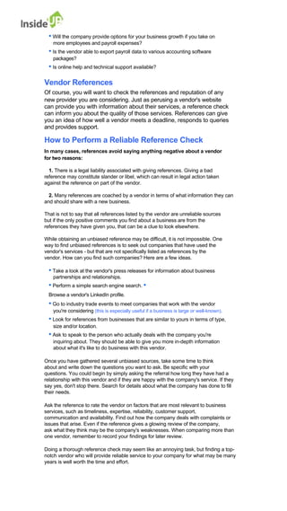 • Will the company provide options for your business growth if you take on 
more employees and payroll expenses? 
• Is the vendor able to export payroll data to various accounting software 
packages? 
• Is online help and technical support available? 
Vendor References 
Of course, you will want to check the references and reputation of any 
new provider you are considering. Just as perusing a vendor's website 
can provide you with information about their services, a reference check can inform you about the quality of those services. References can give you an idea of how well a vendor meets a deadline, responds to queries and provides support. 
How to Perform a Reliable Reference Check 
In many cases, references avoid saying anything negative about a vendor 
for two reasons: 
1. There is a legal liability associated with giving references. Giving a bad 
reference may constitute slander or libel, which can result in legal action taken against the reference on part of the vendor. 
2. Many references are coached by a vendor in terms of what information they can and should share with a new business. 
That is not to say that all references listed by the vendor are unreliable sources 
but if the only positive comments you find about a business are from the references they have given you, that can be a clue to look elsewhere. 
While obtaining an unbiased reference may be difficult, it is not impossible. One 
way to find unbiased references is to seek out companies that have used the 
vendor's services - but that are not specifically listed as references by the vendor. How can you find such companies? Here are a few ideas. 
• Take a look at the vendor's press releases for information about business 
partnerships and relationships. 
• Perform a simple search engine search. • Browse a vendor's LinkedIn profile. 
• Go to industry trade events to meet companies that work with the vendor 
you're considering (this is especially useful if a business is large or well-known). 
• Look for references from businesses that are similar to yours in terms of type, 
size and/or location. 
• Ask to speak to the person who actually deals with the company you're 
inquiring about. They should be able to give you more in-depth information about what it's like to do business with this vendor. 
Once you have gathered several unbiased sources, take some time to think 
about and write down the questions you want to ask. Be specific with your 
questions. You could begin by simply asking the referral how long they have had a relationship with this vendor and if they are happy with the company's service. If they say yes, don't stop there. Search for details about what the company has done to fill their needs. 
Ask the reference to rate the vendor on factors that are most relevant to business 
services, such as timeliness, expertise, reliability, customer support, 
communication and availability. Find out how the company deals with complaints or issues that arise. Even if the reference gives a glowing review of the company, 
ask what they think may be the company's weaknesses. When comparing more than one vendor, remember to record your findings for later review. 
Doing a thorough reference check may seem like an annoying task, but finding a top- notch vendor who will provide reliable service to your company for what may be many years is well worth the time and effort.  