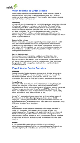 When You Have to Switch Vendors 
Unfortunately, there may come a time when you have to consider a change in 
service providers. How do you know when your association with a particular 
vendor has come to the breaking point? There are a few clues that can indicate a 
need to look elsewhere for a vendor: 
Unreliability 
It is bound to happen occasionally that a provider to whom you outsource a great deal of work simply has become overbooked or understaffed. This state of affairs 
could be temporary. Most good service providers will readily apprise you of the situation, sometimes before you even have to ask, and let you know what they 
are doing to remedy it. You might consider sticking with them through an 
occasional rough patch, but if communication problems and delays in service 
become a regular occurrence, it may be time to look elsewhere for a provider that will deliver more reliable service. 
Excessive Rise in Costs 
Inflation is inevitable, and you can expect that your service providers will need to 
raise their prices from time to time. If their pricing increases seem exorbitant, however, or occur very frequently, but in smaller increments that you may not 
have noticed at first, it might be in your best interest to at least compare the new 
fees with those of a few other providers. You could find that price break you're looking for with another vendor. 
Lack of Communication 
Communication is key in maintaining good business relationships. Many 
providers welcome frequent interactions with their clients and are quick to 
respond to questions and feedback. They will gladly listen to your concerns and 
will work to make any changes in order to meet your needs. If you feel you are 
being neglected in this area, perhaps it is time to find a provider with better customer service skills. 
Payroll Vendor Service Providers 
Advantage 
National provider of outsourced payroll processing, tax filing and tax payments. 
Advantage uses EFTPS as well as a variety of other electronic means to file 
returns and payments, including 940s, 941s and online W-2 and 1099 
submissions. Account set up is free and the service is available 24 hours a day. 
CompuPay,Inc. 
Founded in 1980, CompuPay, Inc. is the nation's largest privately held payroll 
provider and among the top five overall. The company offers flexible and 
innovative payroll and tax filing, human resources and benefits solutions to small and mid-sized companies nationwide. CompuPay uses EFTPS and currently files 
Forms 940 and 941 in the latest electronic formats. In-house tax experts, led by CPAs, guarantee tax filings are accurate and on time. 
CompuPay's features include expert payroll and tax filing on a local, state and 
federal level in all 50 states. Serving employers with one to over 10,000 
employees, CompuPay has local offices in many major markets nationwide with 
knowledgeable payroll professionals on staff, many of whom are certified as CPP or FPC by the American Payroll Association. 
Paychex 
Provides payroll, human resources and benefits outsourcing to over a half a 
million U.S. businesses. Offers a variety of products and services, from 
calculating payroll and filing tax payments to administering retirement plans and 
health insurance. Paychex has solutions for both small and large businesses, 
including payroll services, tax services, 401(k) and retirement services, insurance 
and employee benefits, HR administration and compliance and time and labor solutions. 
Netchex 
A fully integrated web-based payroll, human resource, and time and 
attenendance service bureau. Netchex has dedicated support professionals and value based pricing with bundled services to maximize the investment.  