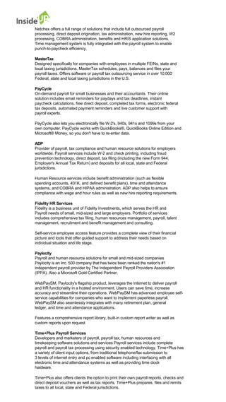 Netchex offers a full range of solutions that include full outsourced payroll 
processing, direct deposit origination, tax administration, new hire reporting, W2 processing, COBRA administration, benefits and HRIS application solutions. 
Time management system is fully integrated with the payroll system to enable punch-to-paycheck efficiency. 
MasterTax 
Designed specifically for companies with employees in multiple FEINs, state and 
local taxing jurisdictions. MasterTax schedules, pays, balances and files your payroll taxes. Offers software or payroll tax outsourcing service in over 10,000 Federal, state and local taxing jurisdictions in the U.S. 
PayCycle 
On-demand payroll for small businesses and their accountants. Their online 
solution includes email reminders for paydays and tax deadlines, instant 
paycheck calculations, free direct deposit, completed tax forms, electronic federal 
tax deposits, automated payment reminders and live customer support with payroll experts. 
PayCycle also lets you electronically file W-2's, 940s, 941s and 1099s from your 
own computer. PayCycle works with QuickBooks®, QuickBooks Online Edition and Microsoft® Money, so you don't have to re-enter data. 
ADP 
Provider of payroll, tax compliance and human resource solutions for employers 
worldwide. Payroll services include W-2 and check printing, including fraud 
prevention technology, direct deposit, tax filing (including the new Form 944, Employer's Annual Tax Return) and deposits for all local, state and Federal jurisdictions. 
Human Resource services include benefit administration (such as flexible 
spending accounts, 401K, and defined benefit plans), time and attendance systems, and COBRA and HIPAA administration. ADP also helps to ensure 
compliance with wage and hour rules as well as new hire reporting requirements. 
Fidelity HR Services 
Fidelity is a business unit of Fidelity Investments, which serves the HR and Payroll needs of small, mid-sized and large employers. Portfolio of services 
includes comprehensive tax filing, human resources management, payroll, talent management, recruitment and benefit management and consulting. 
Self-service employee access feature provides a complete view of their financial 
picture and tools that offer guided support to address their needs based on individual situation and life stage. 
Paylocity 
Payroll and human resource solutions for small and mid-sized companies 
Paylocity is an Inc. 500 company that has twice been ranked the nation's #1 
independent payroll provider by The Independent Payroll Providers Association (IPPA). Also a Microsoft Gold Certified Partner. 
WebPaySM, Paylocity's flagship product, leverages the Internet to deliver payroll 
and HR functionality in a hosted environment. Users can save time, increase 
accuracy and streamline their operations. WebPaySM has advanced employee self- service capabilities for companies who want to implement paperless payroll. 
WebPaySM also seamlessly integrates with many retirement plan, general ledger, and time and attendance applications. 
Features a comprehensive report library, built-in custom report writer as well as 
custom reports upon request 
Time+Plus Payroll Services 
Developers and marketers of payroll, payroll tax, human resources and 
timekeeping software solutions and services Payroll services include complete 
payroll and payroll tax processing using security enabled technology. Time+Plus has a variety of client input options, from traditional telephone/fax submission to 
3 levels of internet entry and pc enabled software including interfacing with all 
electronic time and attendance systems as well as providing time clock hardware. 
Time+Plus also offers clients the option to print their own payroll reports, checks and direct deposit vouchers as well as tax reports. Time+Plus prepares, files and remits taxes to all local, state and Federal jurisdictions.  