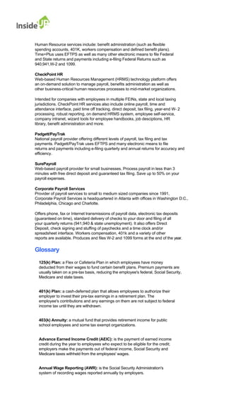 Human Resource services include: benefit administration (such as flexible 
spending accounts, 401K, workers compensation and defined benefit plans). 
Time+Plus uses EFTPS as well as many other electronic means to file Federal 
and State returns and payments including e-filing Federal Returns such as 940,941,W-2 and 1099. 
CheckPoint HR 
Web-based Human Resources Management (HRMS) technology platform offers 
an on-demand solution to manage payroll, benefits administration as well as 
other business-critical human resources processes to mid-market organizations. 
Intended for companies with employees in multiple FEINs, state and local taxing 
jurisdictions. CheckPoint HR services also include online payroll, time and 
attendance interface, paid time off tracking, direct deposit, tax filing, year-end W- 2 processing, robust reporting, on demand HRMS system, employee self-service, 
company intranet, wizard tools for employee handbooks, job desciptions, HR library, benefit administration and more. 
Padgett/PayTrak 
National payroll provider offering different levels of payroll, tax filing and tax payments. Padgett/PayTrak uses EFTPS and many electronic means to file 
returns and payments including e-filing quarterly and annual returns for accuracy and efficiency. 
SurePayroll 
Web-based payroll provider for small businesses. Process payroll in less than 3 
minutes with free direct deposit and guaranteed tax filing. Save up to 50% on your payroll expenses. 
Corporate Payroll Services 
Provider of payroll services to small to medium sized companies since 1991, 
Corporate Payroll Services is headquartered in Atlanta with offices in Washington D.C., Philadelphia, Chicago and Charlotte. 
Offers phone, fax or Internet transmissions of payroll data, electronic tax deposits 
(guaranteed on time), standard delivery of checks to your door and filing of all 
your quarterly returns (941,940 & state unemployment). It also offers Direct 
Deposit, check signing and stuffing of paychecks and a time clock and/or 
spreadsheet interface. Workers compensation, 401k and a variety of other 
reports are available. Produces and files W-2 and 1099 forms at the end of the year. 
Glossary 
125(k) Plan: a Flex or Cafeteria Plan in which employees have money 
deducted from their wages to fund certain benefit plans. Premium payments are usually taken on a pre-tax basis, reducing the employee's federal, Social Security, Medicare and state taxes. 
401(k) Plan: a cash-deferred plan that allows employees to authorize their 
employer to invest their pre-tax earnings in a retirement plan. The 
employee's contributions and any earnings on them are not subject to federal income tax until they are withdrawn. 
403(k) Annuity: a mutual fund that provides retirement income for public school employees and some tax exempt organizations. 
Advance Earned Income Credit (AEIC): is the payment of earned income credit during the year to employees who expect to be eligible for the credit; 
employers make the payments out of federal income, Social Security and Medicare taxes withheld from the employees' wages. 
Annual Wage Reporting (AWR): is the Social Security Administration's system of recording wages reported annually by employers.  