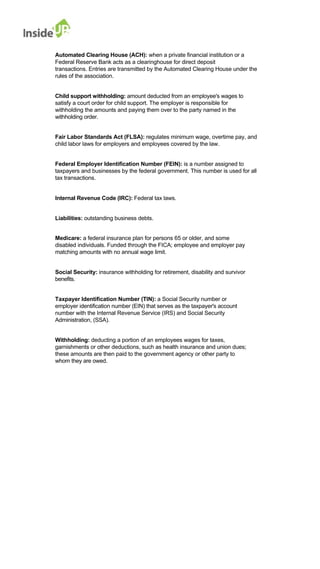 Automated Clearing House (ACH): when a private financial institution or a 
Federal Reserve Bank acts as a clearinghouse for direct deposit 
transactions. Entries are transmitted by the Automated Clearing House under the rules of the association. 
Child support withholding: amount deducted from an employee's wages to 
satisfy a court order for child support. The employer is responsible for 
withholding the amounts and paying them over to the party named in the withholding order. 
Fair Labor Standards Act (FLSA): regulates minimum wage, overtime pay, and child labor laws for employers and employees covered by the law. 
Federal Employer Identification Number (FEIN): is a number assigned to taxpayers and businesses by the federal government. This number is used for all tax transactions. 
Internal Revenue Code (IRC): Federal tax laws. 
Liabilities: outstanding business debts. 
Medicare: a federal insurance plan for persons 65 or older, and some 
disabled individuals. Funded through the FICA; employee and employer pay matching amounts with no annual wage limit. 
Social Security: insurance withholding for retirement, disability and survivor benefits. 
Taxpayer Identification Number (TIN): a Social Security number or 
employer identification number (EIN) that serves as the taxpayer's account 
number with the Internal Revenue Service (IRS) and Social Security Administration, (SSA). 
Withholding: deducting a portion of an employees wages for taxes, 
garnishments or other deductions, such as health insurance and union dues; 
these amounts are then paid to the government agency or other party to whom they are owed. 