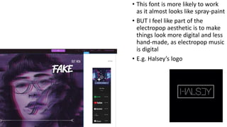 • This font is more likely to work
as it almost looks like spray-paint
• BUT I feel like part of the
electropop aesthetic is to make
things look more digital and less
hand-made, as electropop music
is digital
• E.g. Halsey’s logo
 